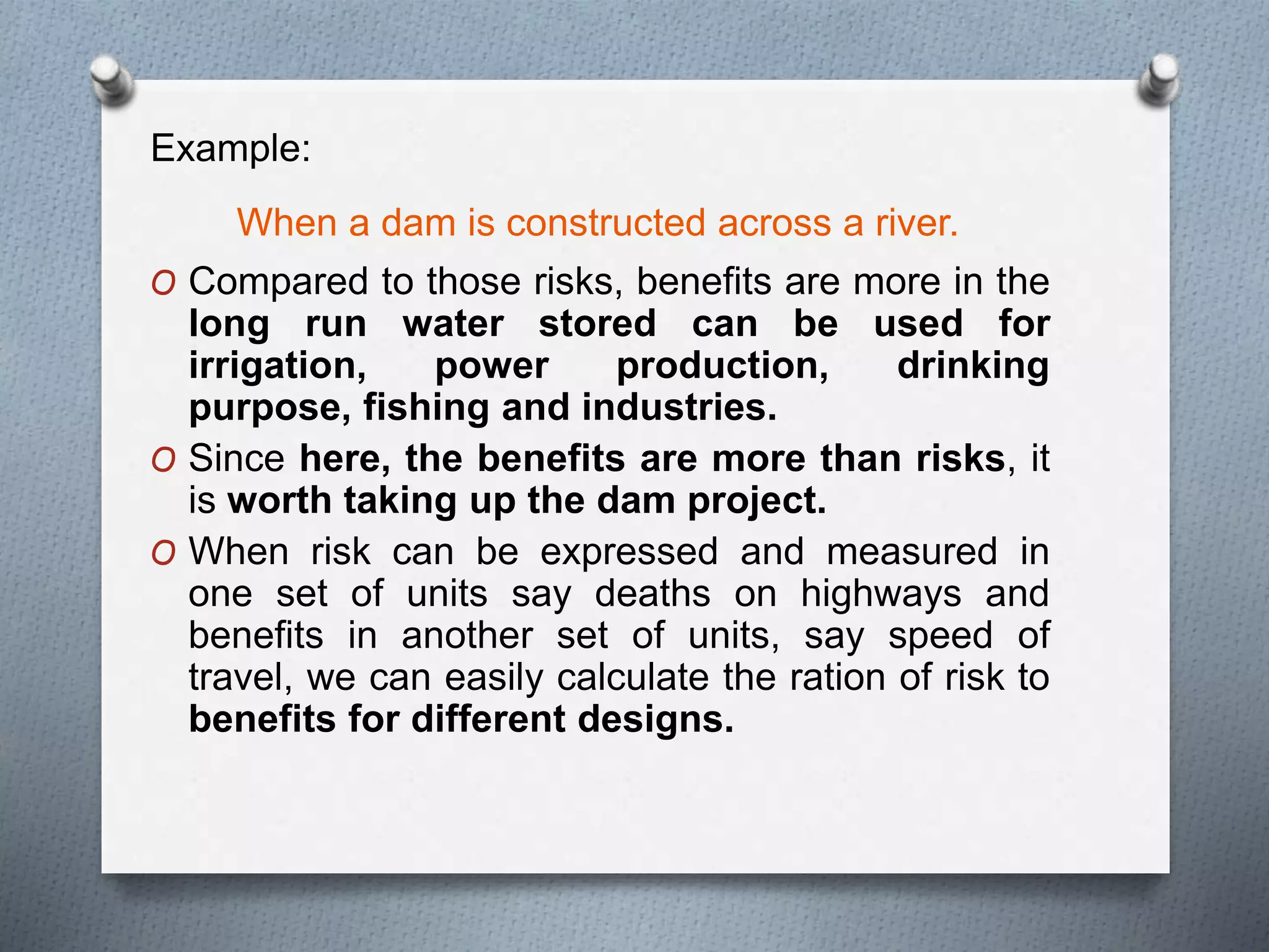 Example:
When a dam is constructed across a river.
O Compared to those risks, benefits are more in the
long run water stored can be used for
irrigation, power production, drinking
purpose, fishing and industries.
O Since here, the benefits are more than risks, it
is worth taking up the dam project.
O When risk can be expressed and measured in
one set of units say deaths on highways and
benefits in another set of units, say speed of
travel, we can easily calculate the ration of risk to
benefits for different designs.
 