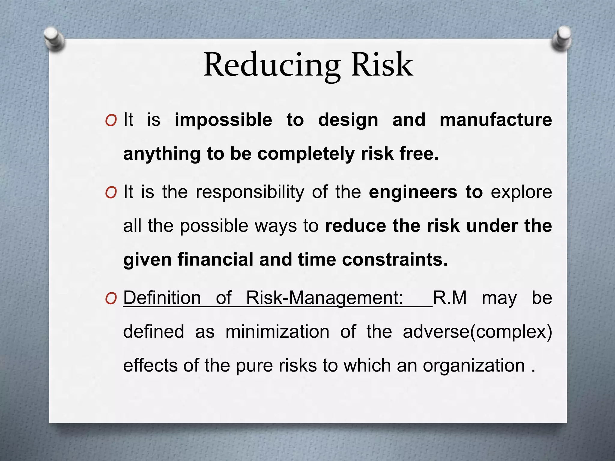 Reducing Risk
O It is impossible to design and manufacture
anything to be completely risk free.
O It is the responsibility of the engineers to explore
all the possible ways to reduce the risk under the
given financial and time constraints.
O Definition of Risk-Management: R.M may be
defined as minimization of the adverse(complex)
effects of the pure risks to which an organization .
 