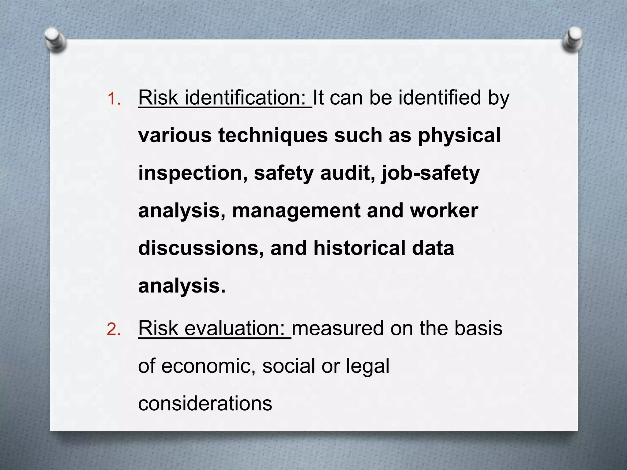 1. Risk identification: It can be identified by
various techniques such as physical
inspection, safety audit, job-safety
analysis, management and worker
discussions, and historical data
analysis.
2. Risk evaluation: measured on the basis
of economic, social or legal
considerations
 