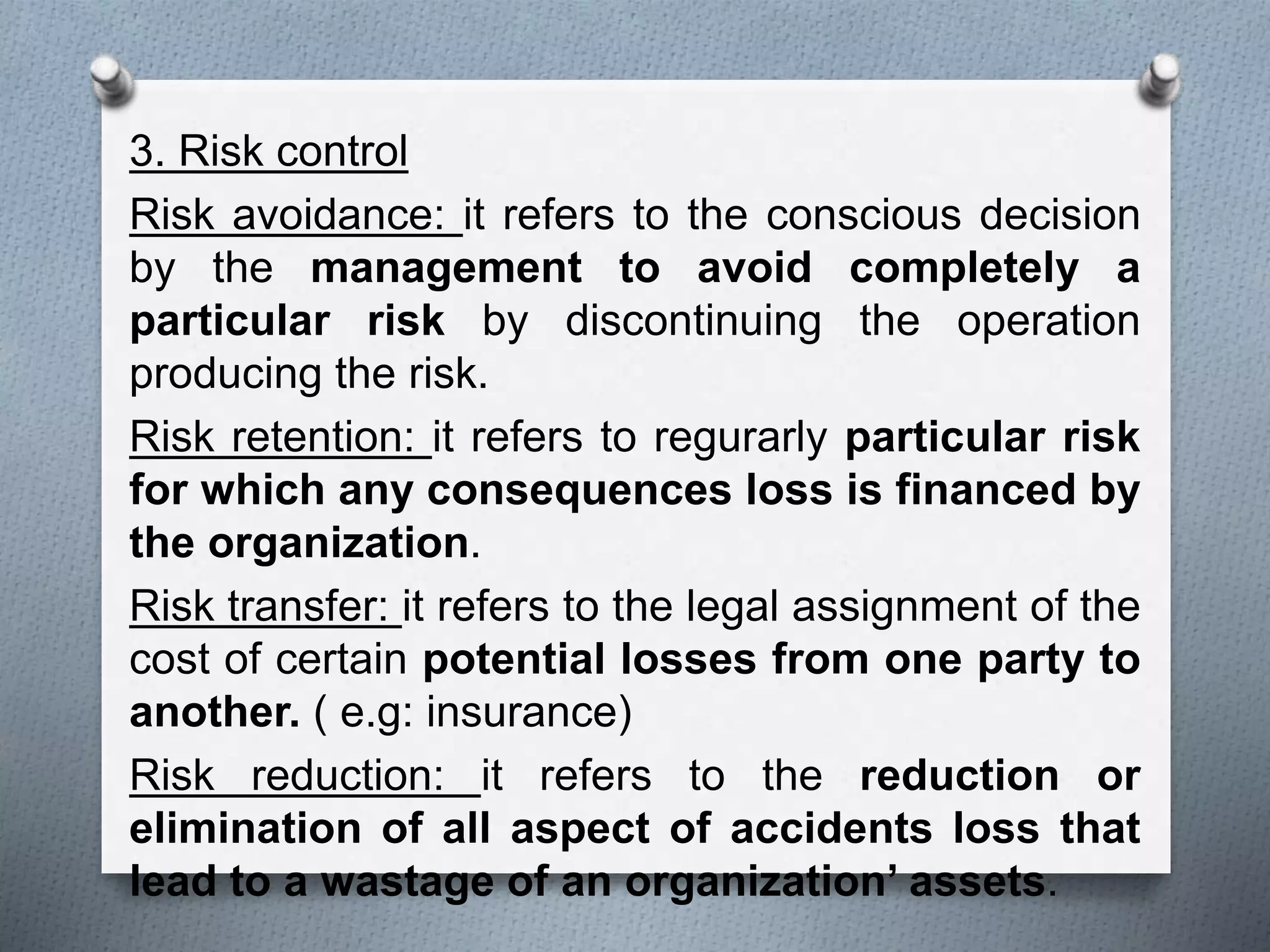 3. Risk control
Risk avoidance: it refers to the conscious decision
by the management to avoid completely a
particular risk by discontinuing the operation
producing the risk.
Risk retention: it refers to regurarly particular risk
for which any consequences loss is financed by
the organization.
Risk transfer: it refers to the legal assignment of the
cost of certain potential losses from one party to
another. ( e.g: insurance)
Risk reduction: it refers to the reduction or
elimination of all aspect of accidents loss that
lead to a wastage of an organization’ assets.
 