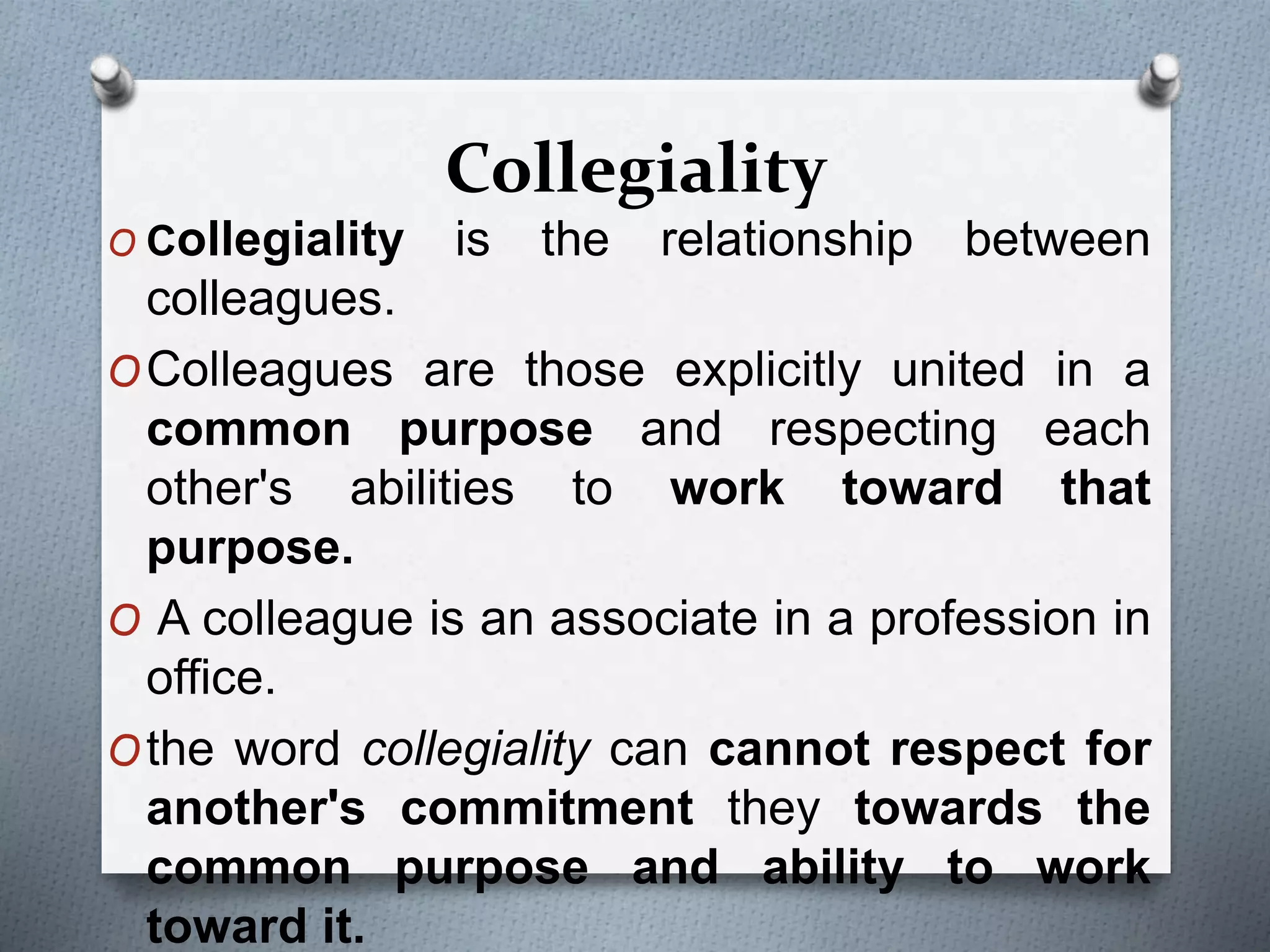 Collegiality
O Collegiality is the relationship between
colleagues.
OColleagues are those explicitly united in a
common purpose and respecting each
other's abilities to work toward that
purpose.
O A colleague is an associate in a profession in
office.
Othe word collegiality can cannot respect for
another's commitment they towards the
common purpose and ability to work
toward it.
 