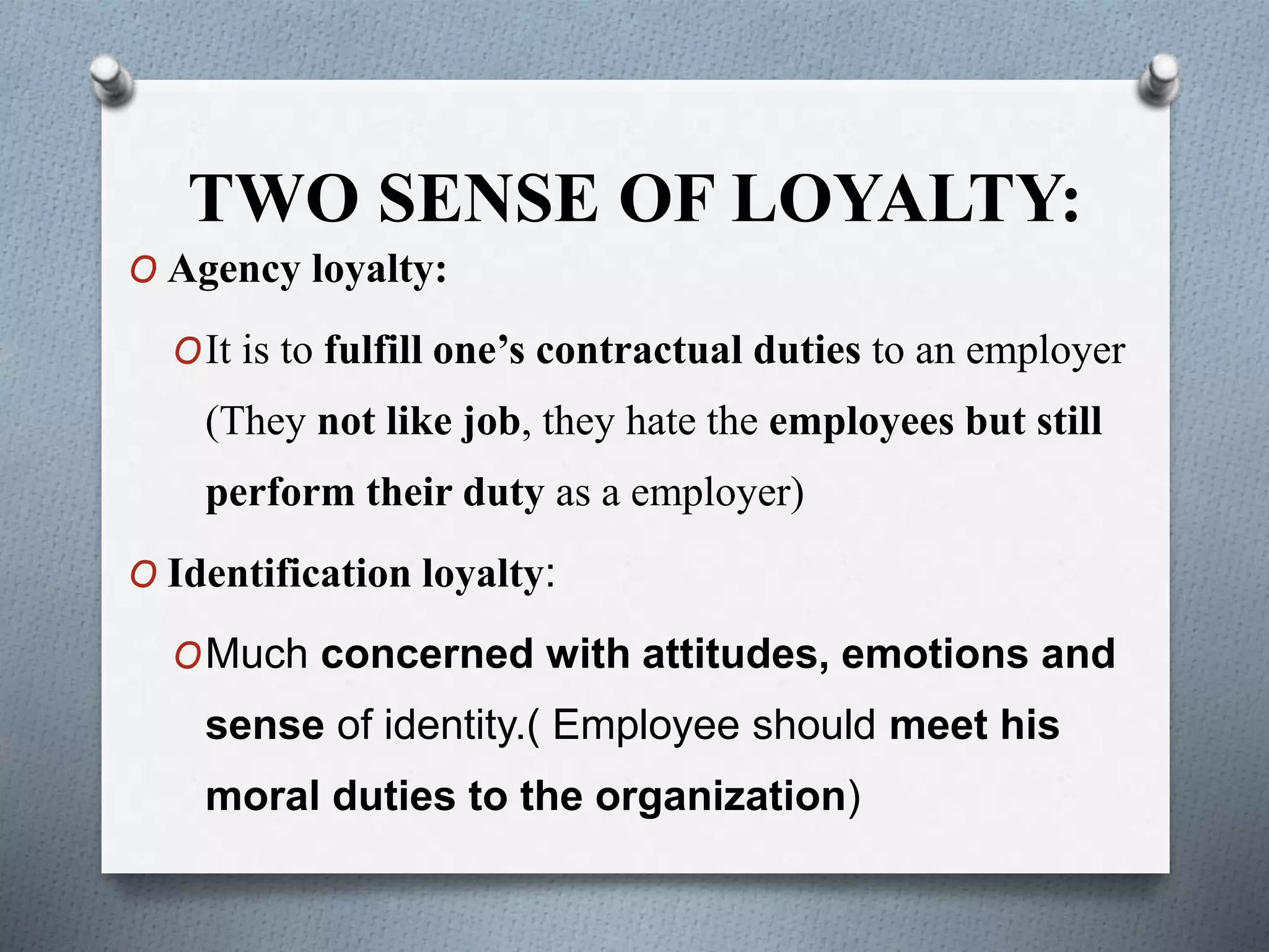 TWO SENSE OF LOYALTY:
O Agency loyalty:
OIt is to fulfill one’s contractual duties to an employer
(They not like job, they hate the employees but still
perform their duty as a employer)
O Identification loyalty:
OMuch concerned with attitudes, emotions and
sense of identity.( Employee should meet his
moral duties to the organization)
 