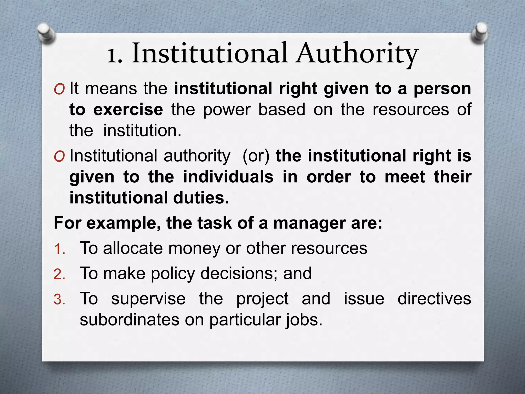 1. Institutional Authority
O It means the institutional right given to a person
to exercise the power based on the resources of
the institution.
O Institutional authority (or) the institutional right is
given to the individuals in order to meet their
institutional duties.
For example, the task of a manager are:
1. To allocate money or other resources
2. To make policy decisions; and
3. To supervise the project and issue directives
subordinates on particular jobs.
 