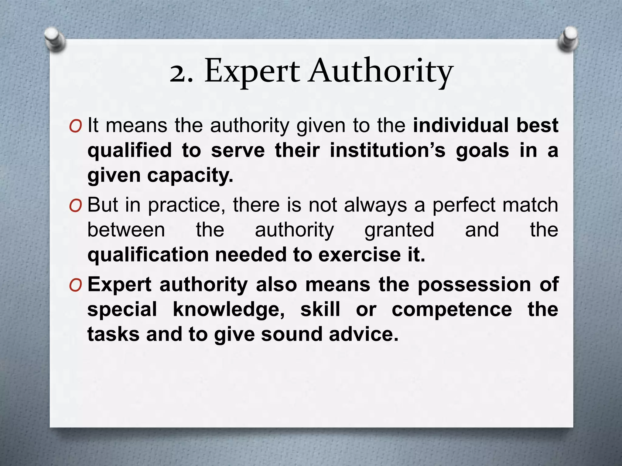 2. Expert Authority
O It means the authority given to the individual best
qualified to serve their institution’s goals in a
given capacity.
O But in practice, there is not always a perfect match
between the authority granted and the
qualification needed to exercise it.
O Expert authority also means the possession of
special knowledge, skill or competence the
tasks and to give sound advice.
 
