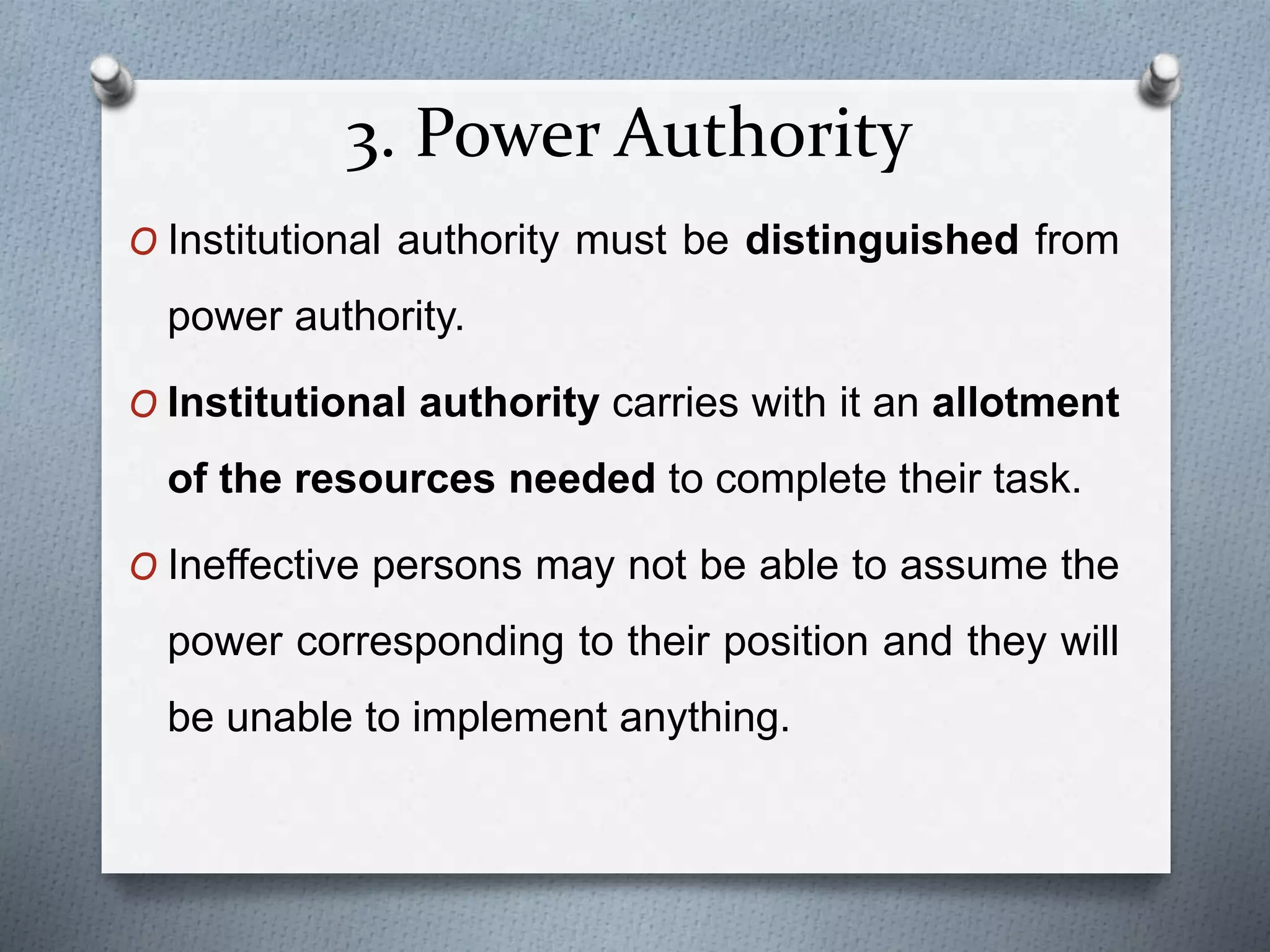 3. Power Authority
O Institutional authority must be distinguished from
power authority.
O Institutional authority carries with it an allotment
of the resources needed to complete their task.
O Ineffective persons may not be able to assume the
power corresponding to their position and they will
be unable to implement anything.
 