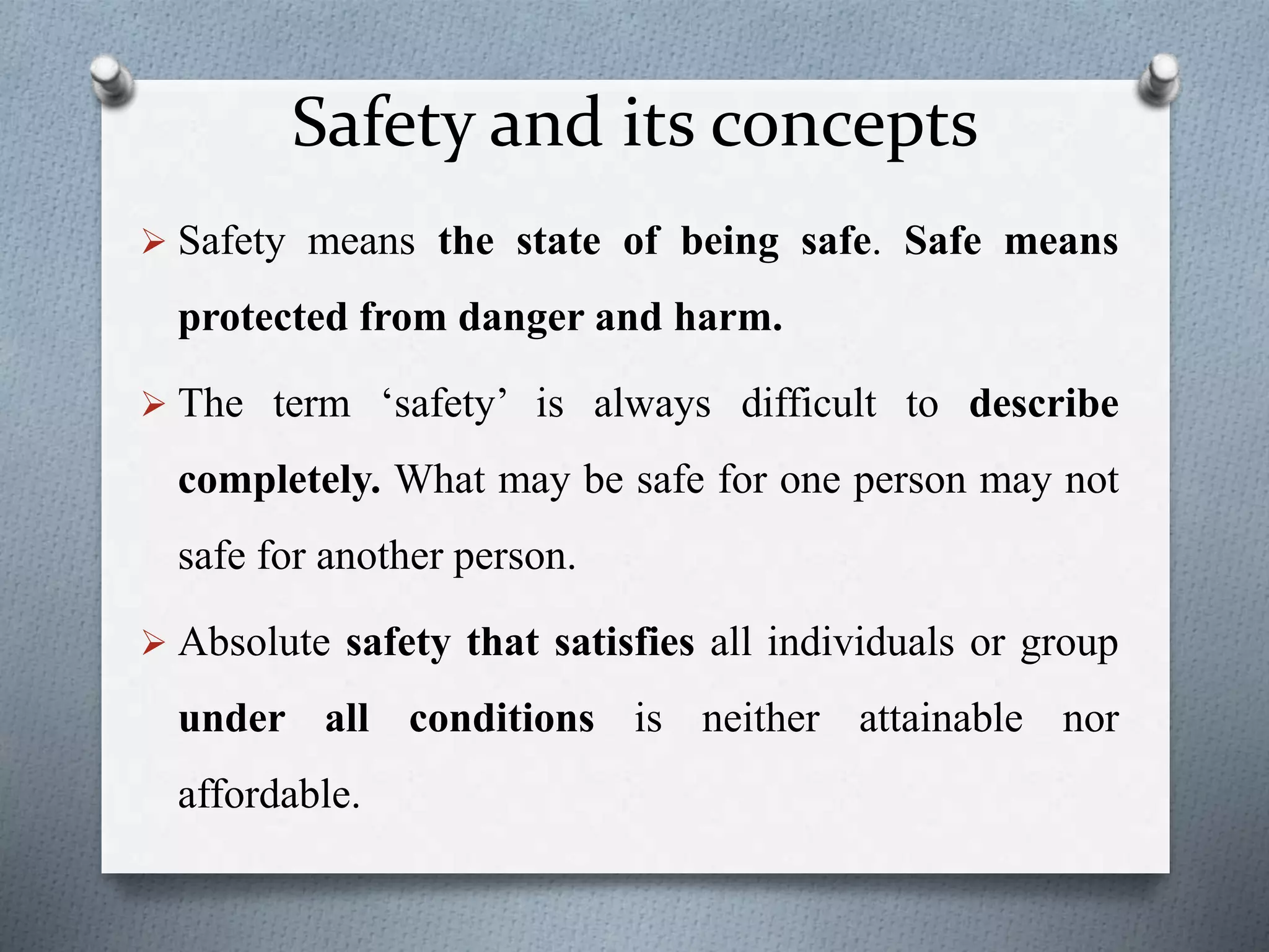 Safety and its concepts
 Safety means the state of being safe. Safe means
protected from danger and harm.
 The term ‘safety’ is always difficult to describe
completely. What may be safe for one person may not
safe for another person.
 Absolute safety that satisfies all individuals or group
under all conditions is neither attainable nor
affordable.
 