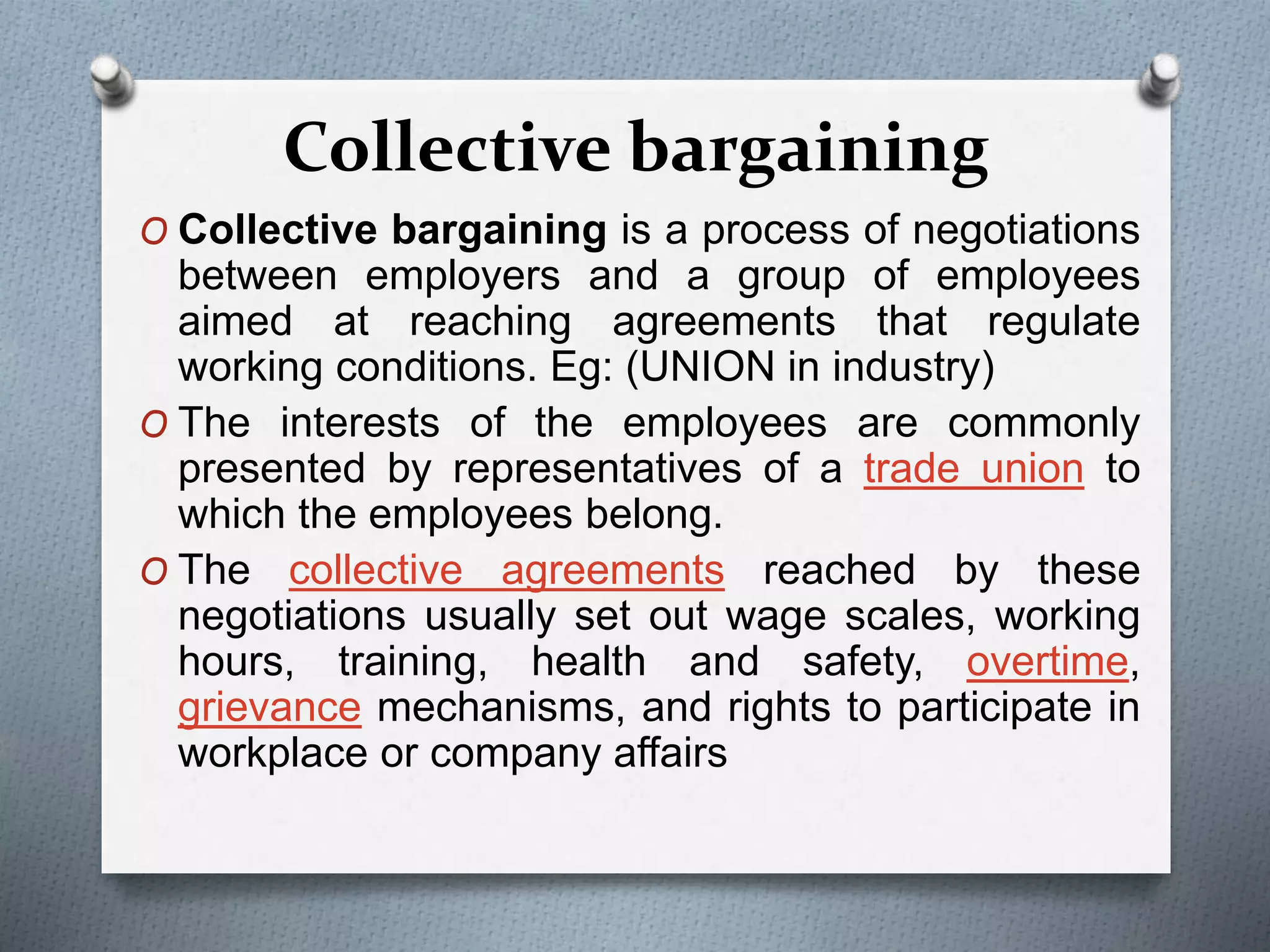 Collective bargaining
O Collective bargaining is a process of negotiations
between employers and a group of employees
aimed at reaching agreements that regulate
working conditions. Eg: (UNION in industry)
O The interests of the employees are commonly
presented by representatives of a trade union to
which the employees belong.
O The collective agreements reached by these
negotiations usually set out wage scales, working
hours, training, health and safety, overtime,
grievance mechanisms, and rights to participate in
workplace or company affairs
 