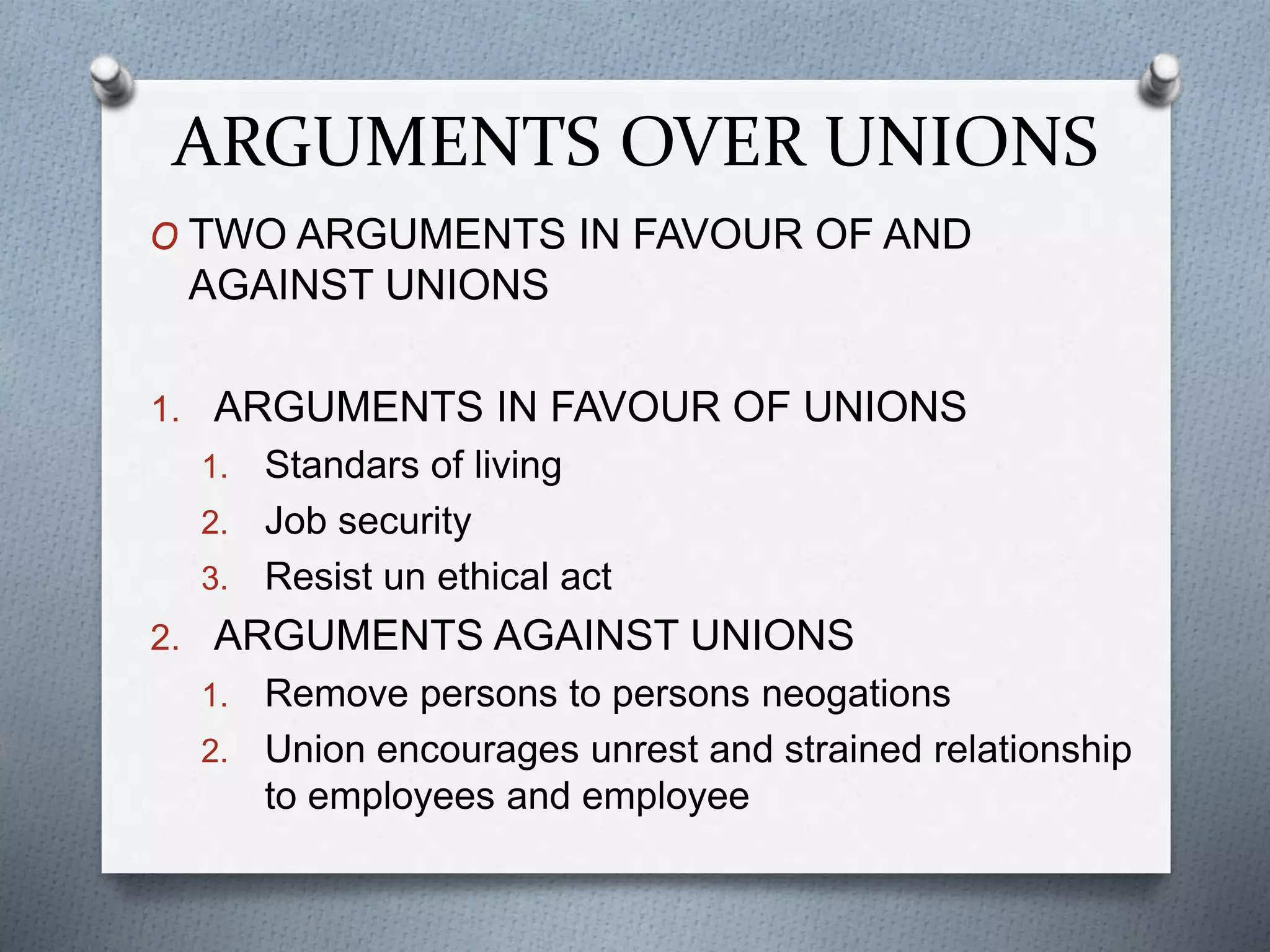 ARGUMENTS OVER UNIONS
O TWO ARGUMENTS IN FAVOUR OF AND
AGAINST UNIONS
1. ARGUMENTS IN FAVOUR OF UNIONS
1. Standars of living
2. Job security
3. Resist un ethical act
2. ARGUMENTS AGAINST UNIONS
1. Remove persons to persons neogations
2. Union encourages unrest and strained relationship
to employees and employee
 