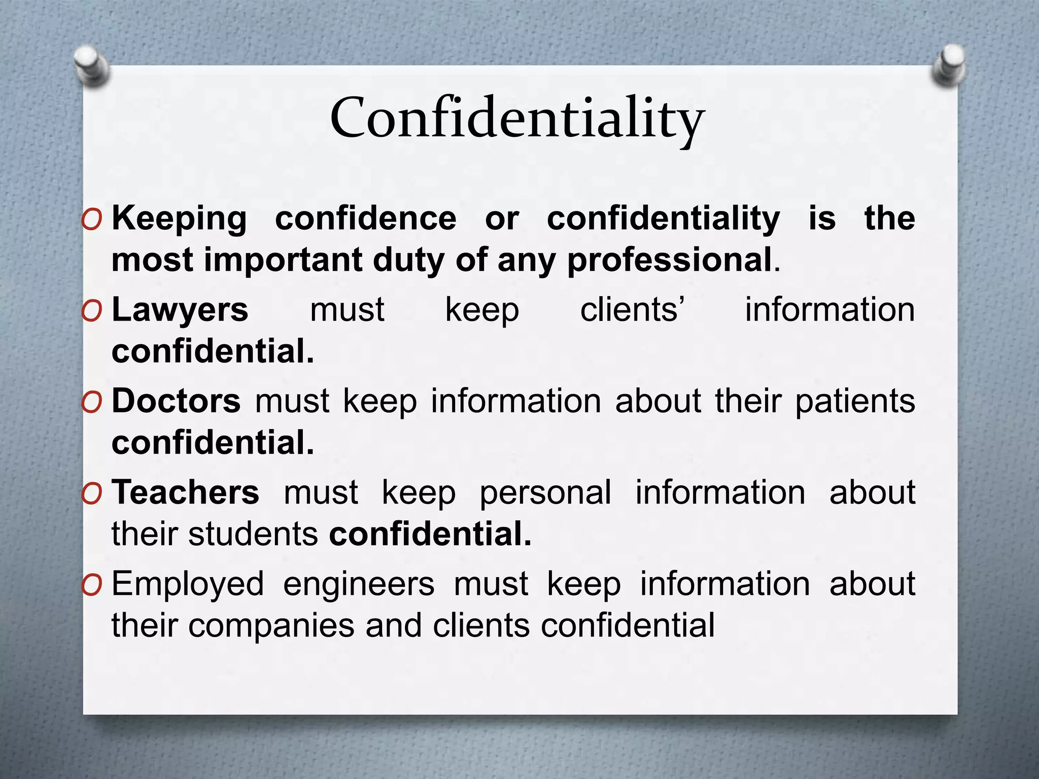 Confidentiality
O Keeping confidence or confidentiality is the
most important duty of any professional.
O Lawyers must keep clients’ information
confidential.
O Doctors must keep information about their patients
confidential.
O Teachers must keep personal information about
their students confidential.
O Employed engineers must keep information about
their companies and clients confidential
 
