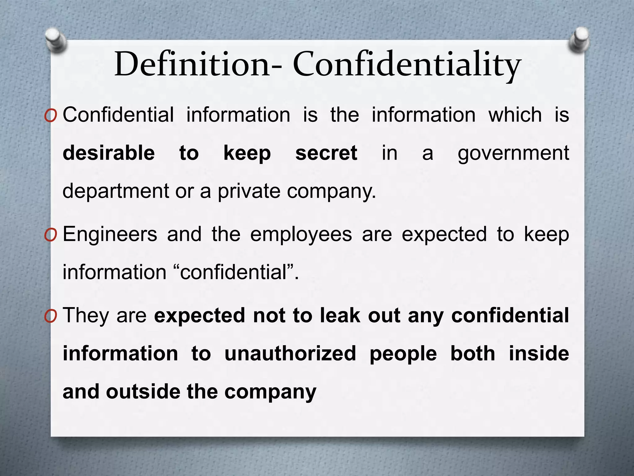 Definition- Confidentiality
O Confidential information is the information which is
desirable to keep secret in a government
department or a private company.
O Engineers and the employees are expected to keep
information “confidential”.
O They are expected not to leak out any confidential
information to unauthorized people both inside
and outside the company
 