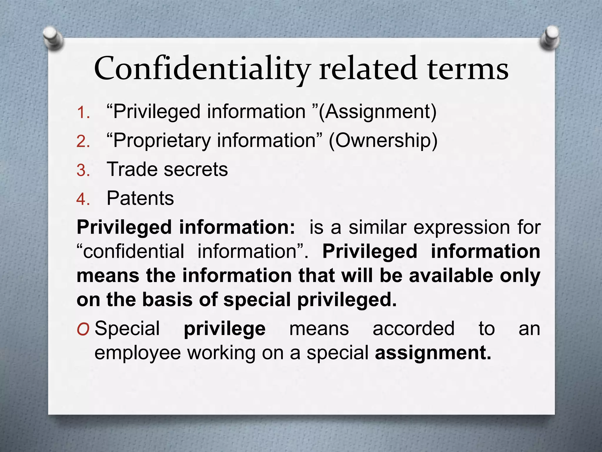 Confidentiality related terms
1. “Privileged information ”(Assignment)
2. “Proprietary information” (Ownership)
3. Trade secrets
4. Patents
Privileged information: is a similar expression for
“confidential information”. Privileged information
means the information that will be available only
on the basis of special privileged.
O Special privilege means accorded to an
employee working on a special assignment.
 