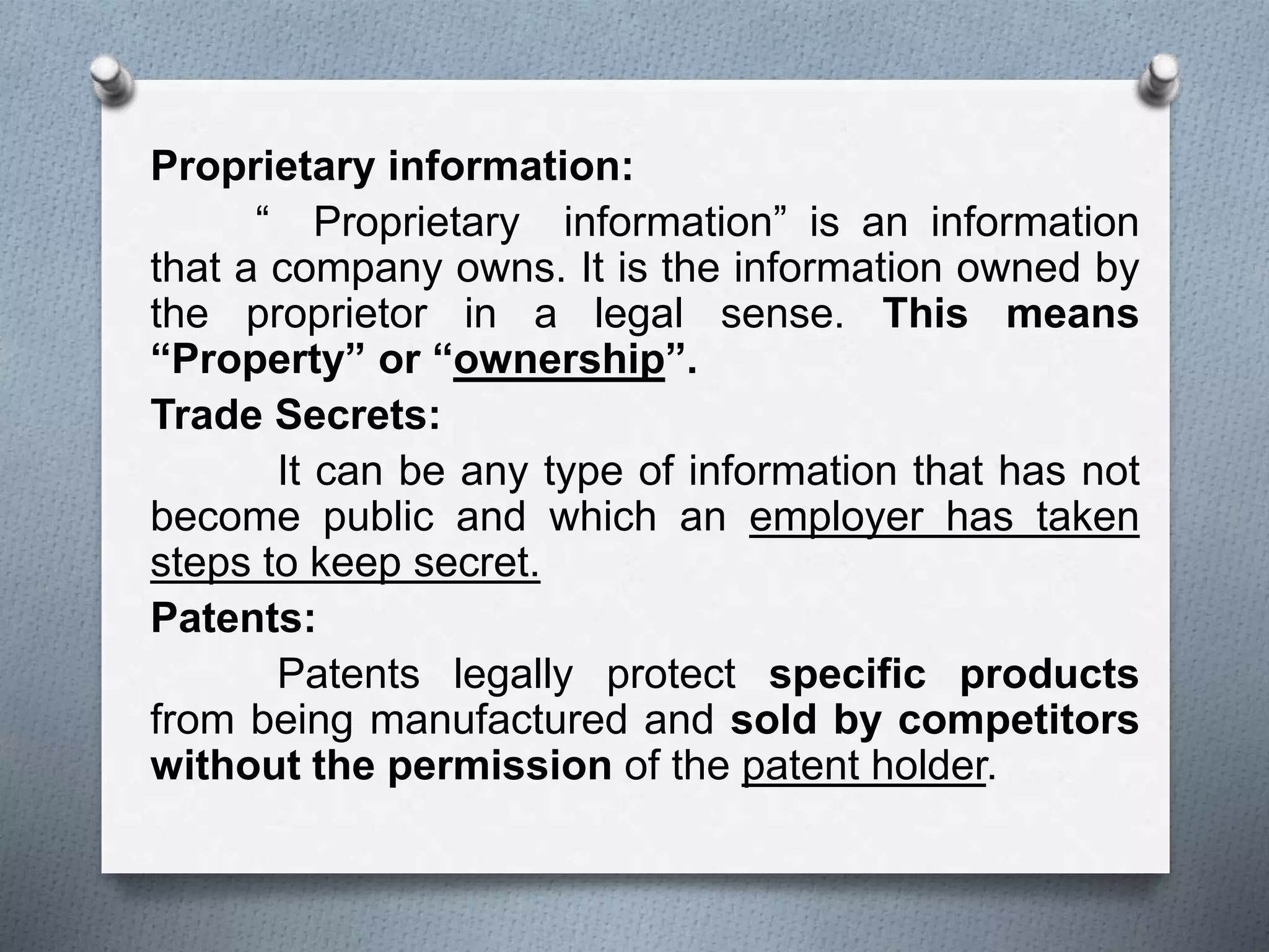 Proprietary information:
“ Proprietary information” is an information
that a company owns. It is the information owned by
the proprietor in a legal sense. This means
“Property” or “ownership”.
Trade Secrets:
It can be any type of information that has not
become public and which an employer has taken
steps to keep secret.
Patents:
Patents legally protect specific products
from being manufactured and sold by competitors
without the permission of the patent holder.
 