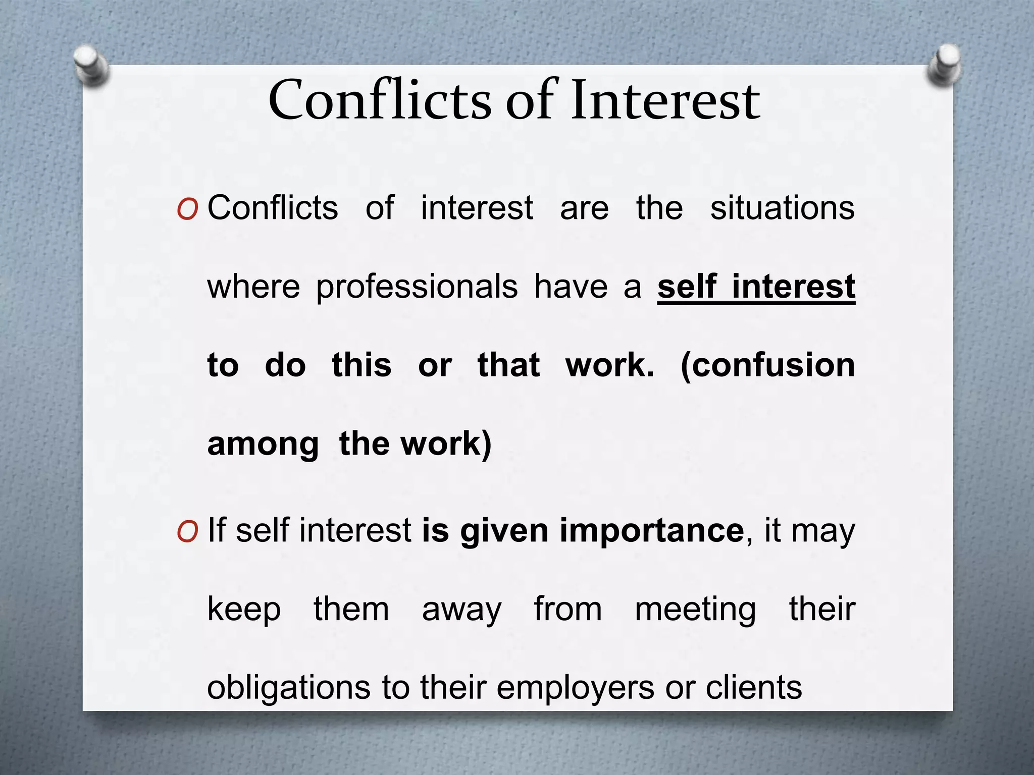Conflicts of Interest
O Conflicts of interest are the situations
where professionals have a self interest
to do this or that work. (confusion
among the work)
O If self interest is given importance, it may
keep them away from meeting their
obligations to their employers or clients
 