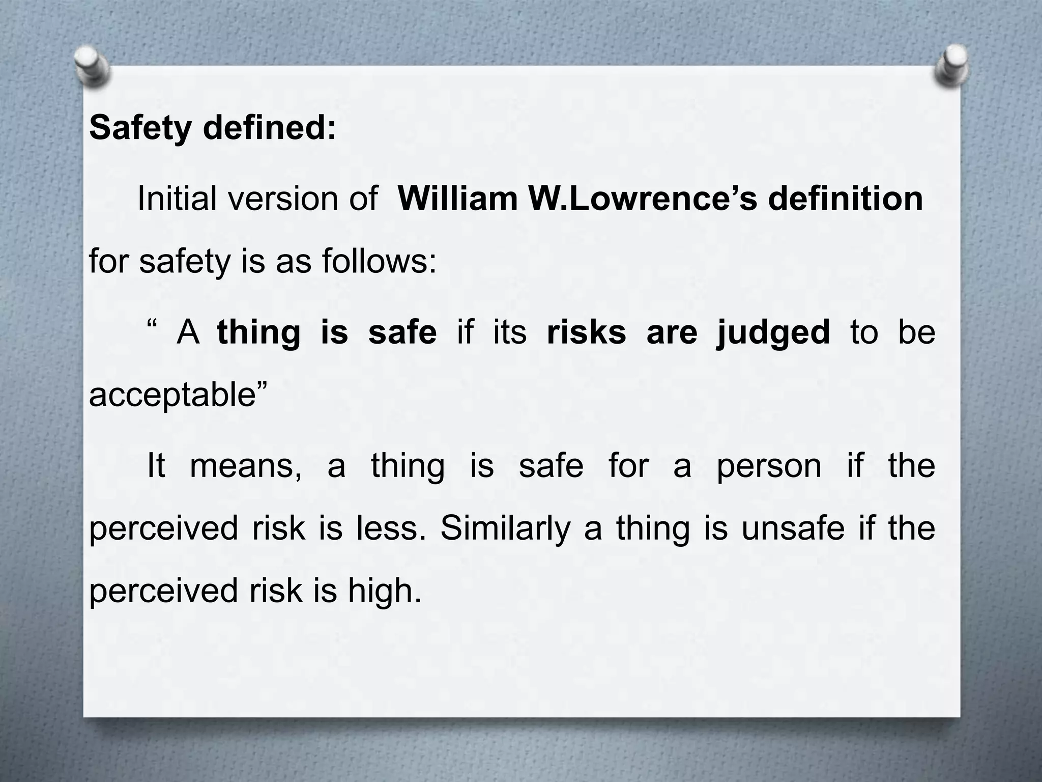 Safety defined:
Initial version of William W.Lowrence’s definition
for safety is as follows:
“ A thing is safe if its risks are judged to be
acceptable”
It means, a thing is safe for a person if the
perceived risk is less. Similarly a thing is unsafe if the
perceived risk is high.
 