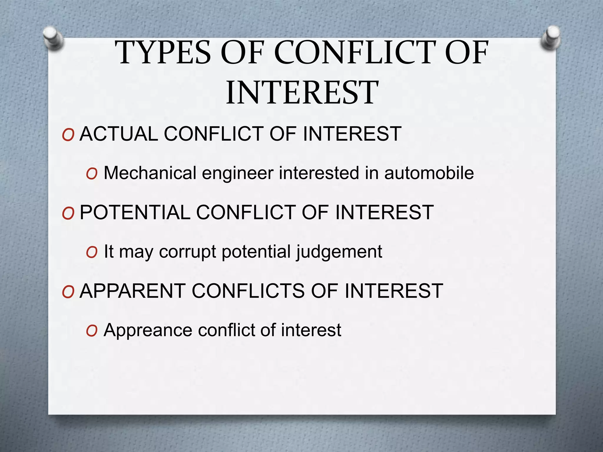 TYPES OF CONFLICT OF
INTEREST
O ACTUAL CONFLICT OF INTEREST
O Mechanical engineer interested in automobile
O POTENTIAL CONFLICT OF INTEREST
O It may corrupt potential judgement
O APPARENT CONFLICTS OF INTEREST
O Appreance conflict of interest
 