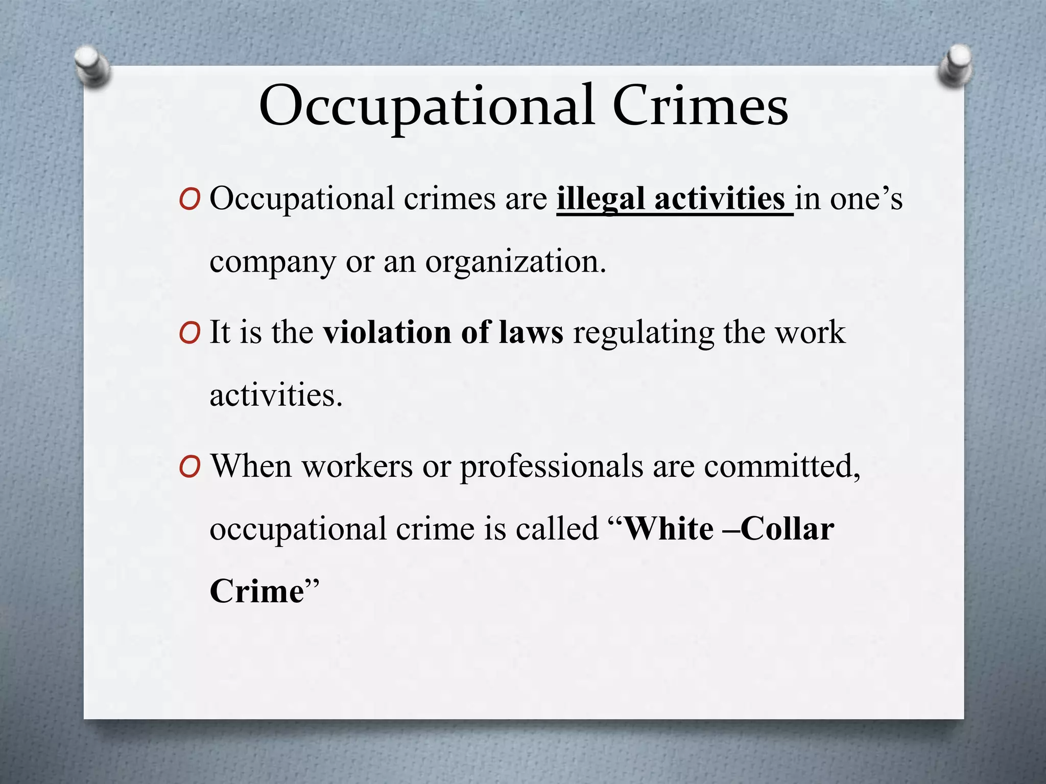 Occupational Crimes
O Occupational crimes are illegal activities in one’s
company or an organization.
O It is the violation of laws regulating the work
activities.
O When workers or professionals are committed,
occupational crime is called “White –Collar
Crime”
 