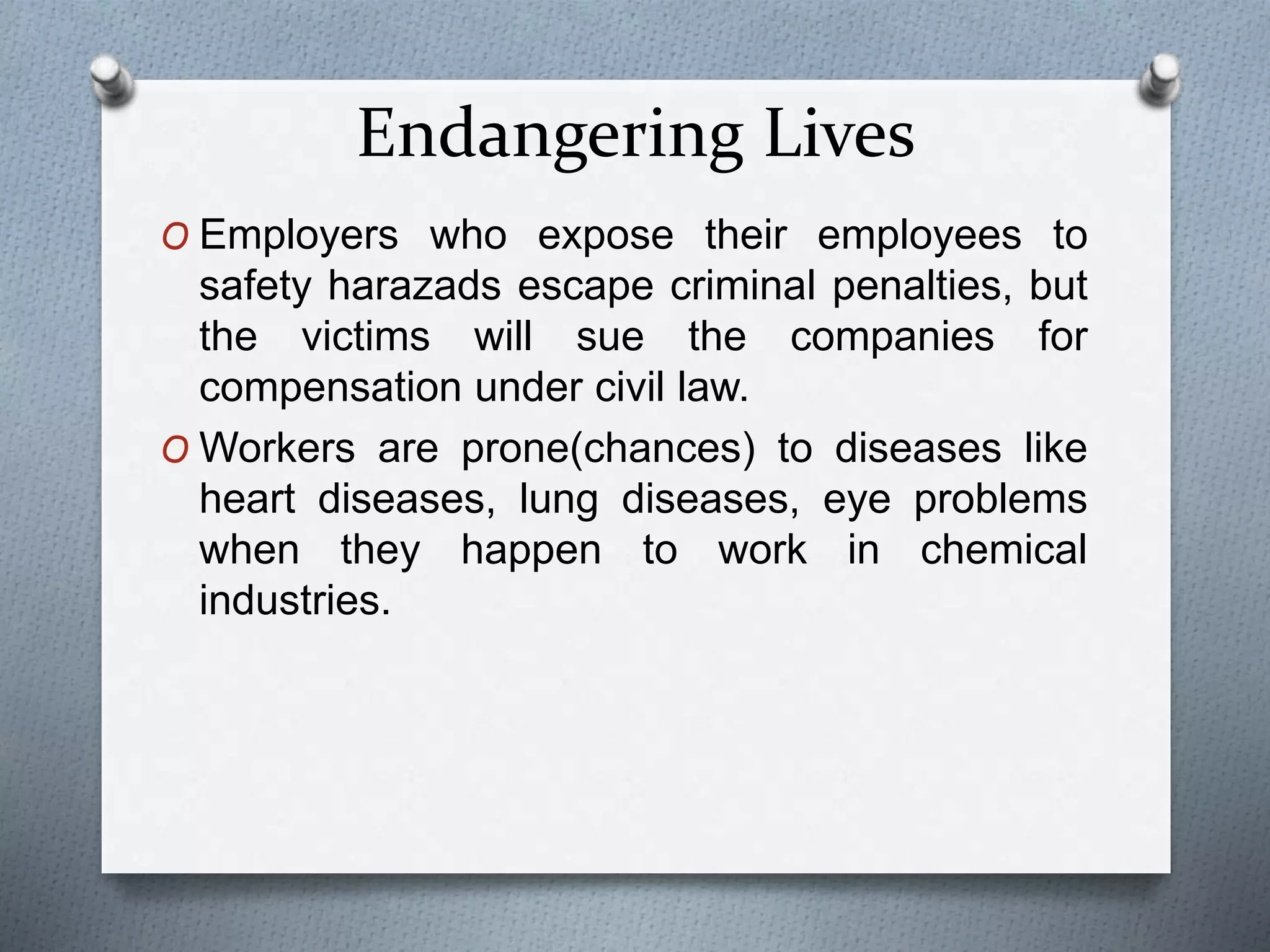 Endangering Lives
O Employers who expose their employees to
safety harazads escape criminal penalties, but
the victims will sue the companies for
compensation under civil law.
O Workers are prone(chances) to diseases like
heart diseases, lung diseases, eye problems
when they happen to work in chemical
industries.
 