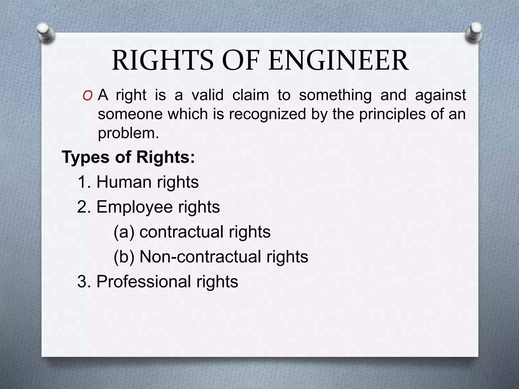 RIGHTS OF ENGINEER
O A right is a valid claim to something and against
someone which is recognized by the principles of an
problem.
Types of Rights:
1. Human rights
2. Employee rights
(a) contractual rights
(b) Non-contractual rights
3. Professional rights
 