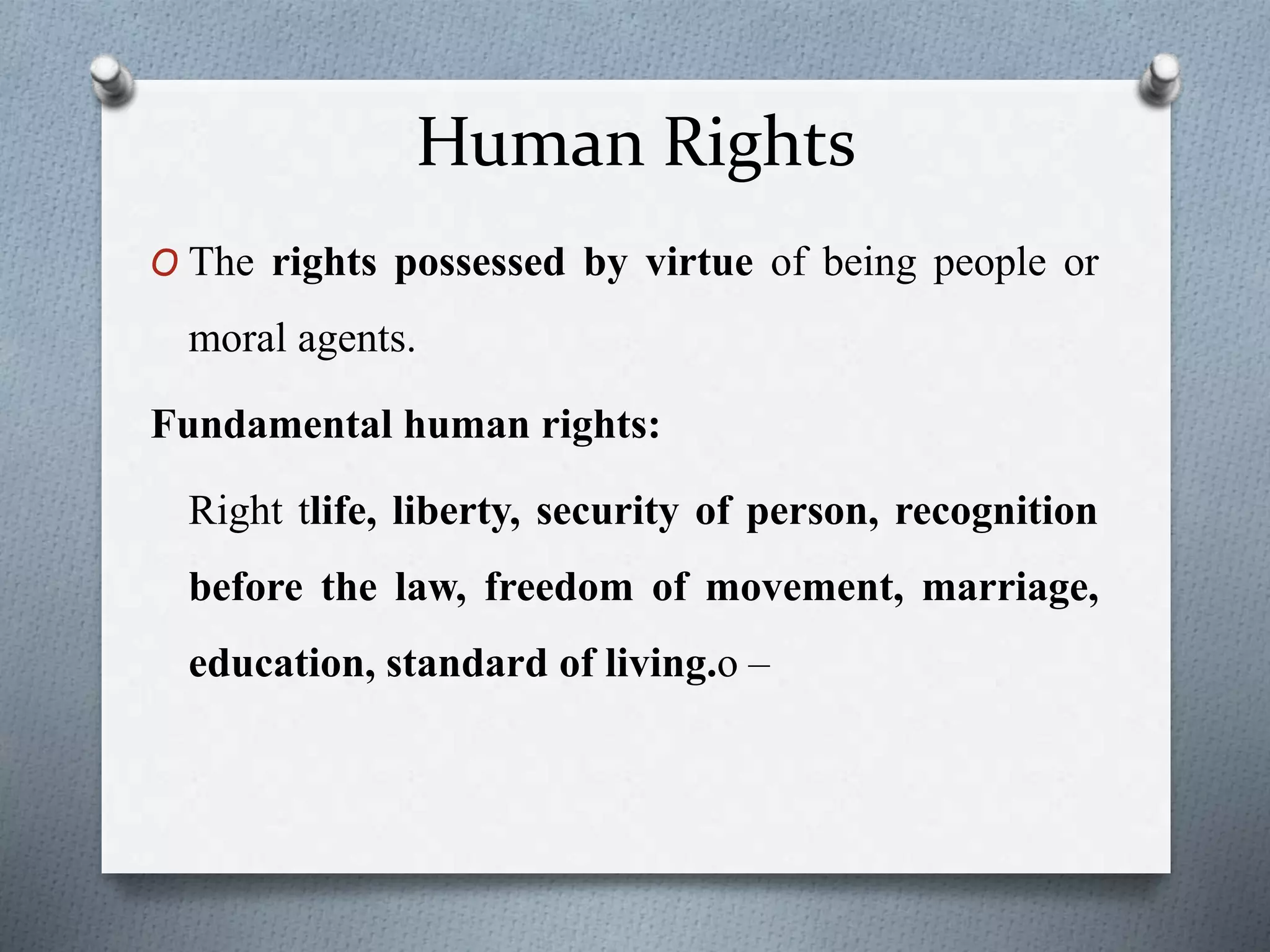 Human Rights
O The rights possessed by virtue of being people or
moral agents.
Fundamental human rights:
Right tlife, liberty, security of person, recognition
before the law, freedom of movement, marriage,
education, standard of living.o –
 