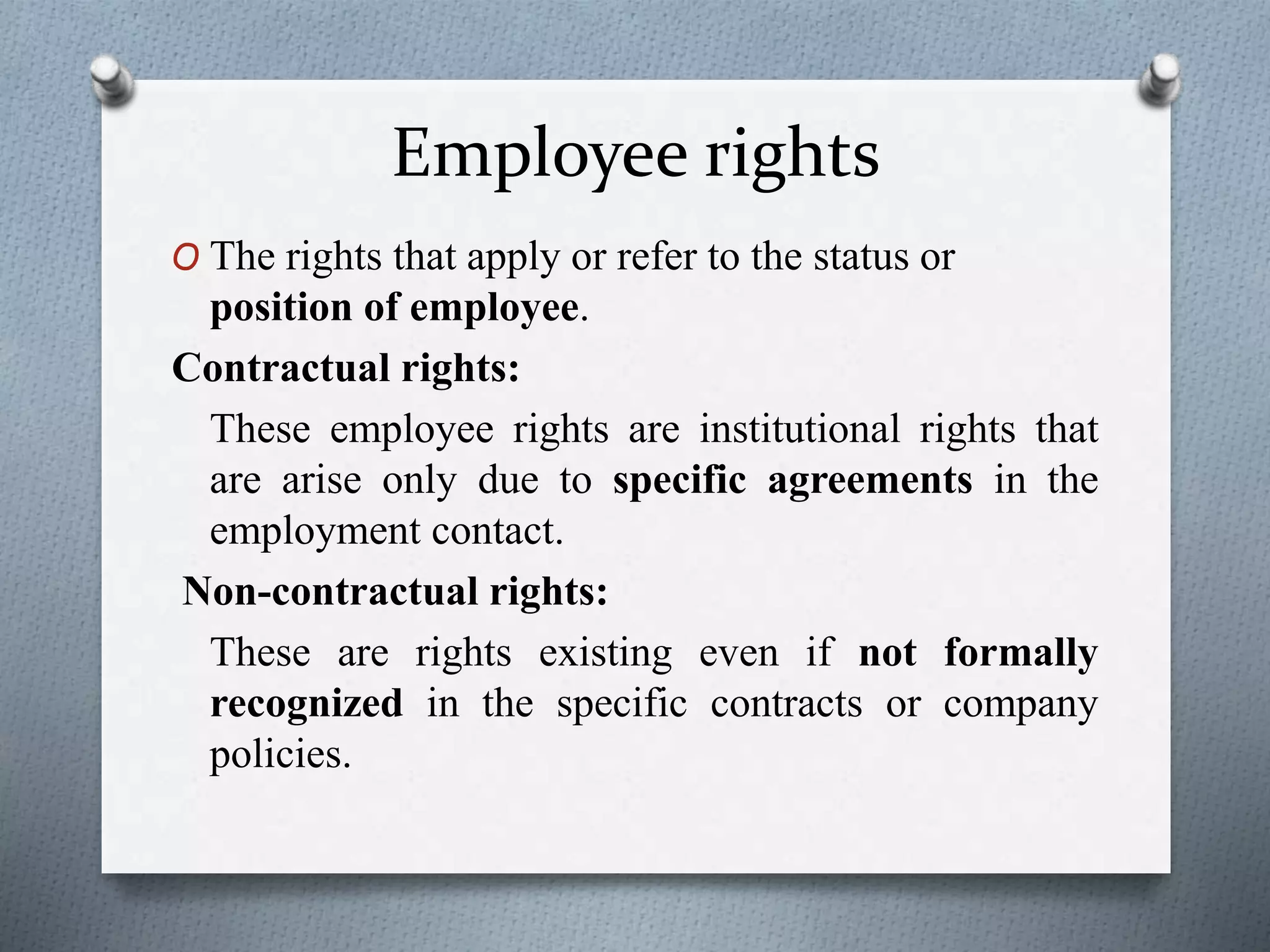 Employee rights
O The rights that apply or refer to the status or
position of employee.
Contractual rights:
These employee rights are institutional rights that
are arise only due to specific agreements in the
employment contact.
Non-contractual rights:
These are rights existing even if not formally
recognized in the specific contracts or company
policies.
 