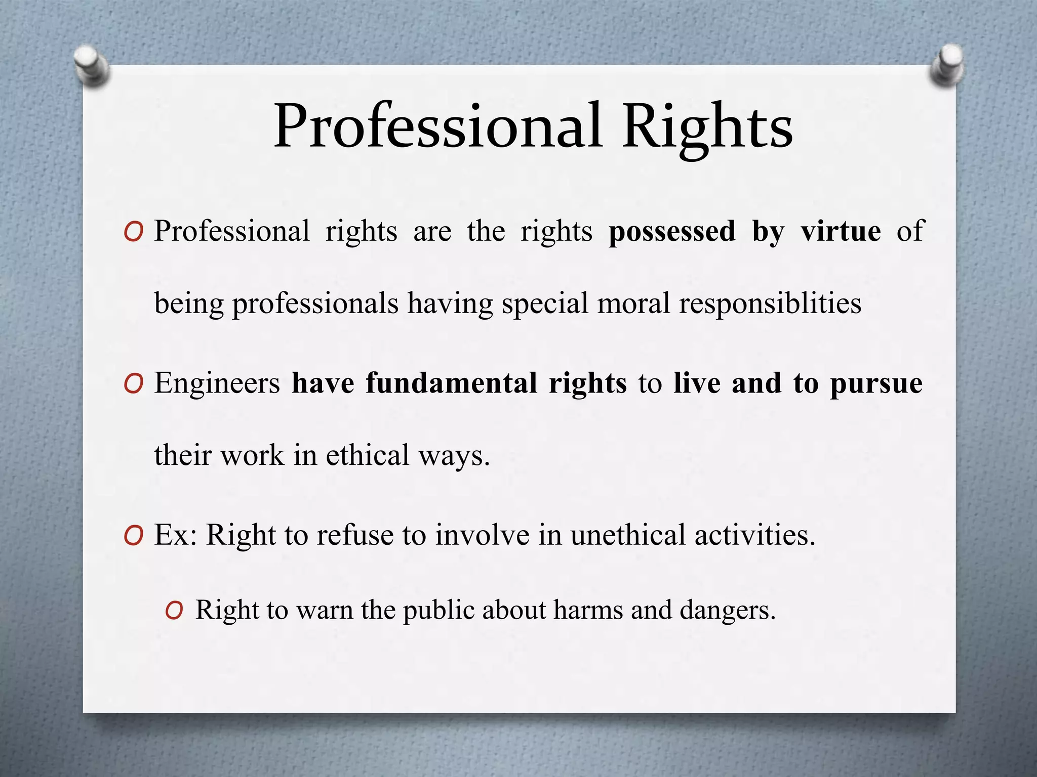 Professional Rights
O Professional rights are the rights possessed by virtue of
being professionals having special moral responsiblities
O Engineers have fundamental rights to live and to pursue
their work in ethical ways.
O Ex: Right to refuse to involve in unethical activities.
O Right to warn the public about harms and dangers.
 