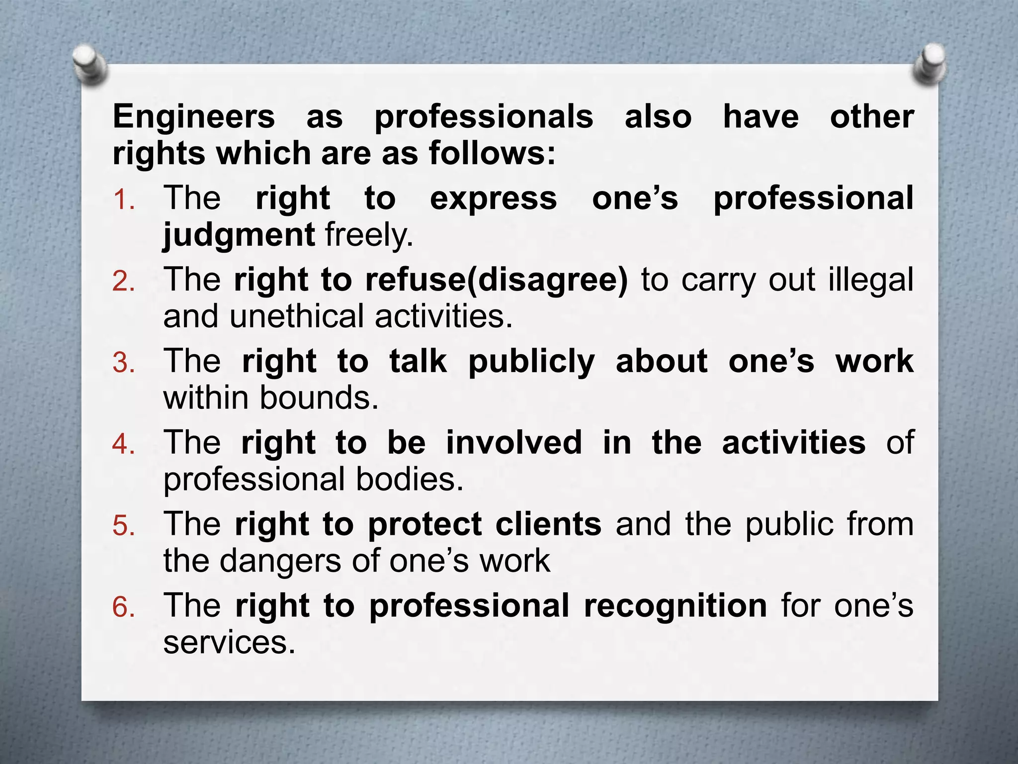 Engineers as professionals also have other
rights which are as follows:
1. The right to express one’s professional
judgment freely.
2. The right to refuse(disagree) to carry out illegal
and unethical activities.
3. The right to talk publicly about one’s work
within bounds.
4. The right to be involved in the activities of
professional bodies.
5. The right to protect clients and the public from
the dangers of one’s work
6. The right to professional recognition for one’s
services.
 