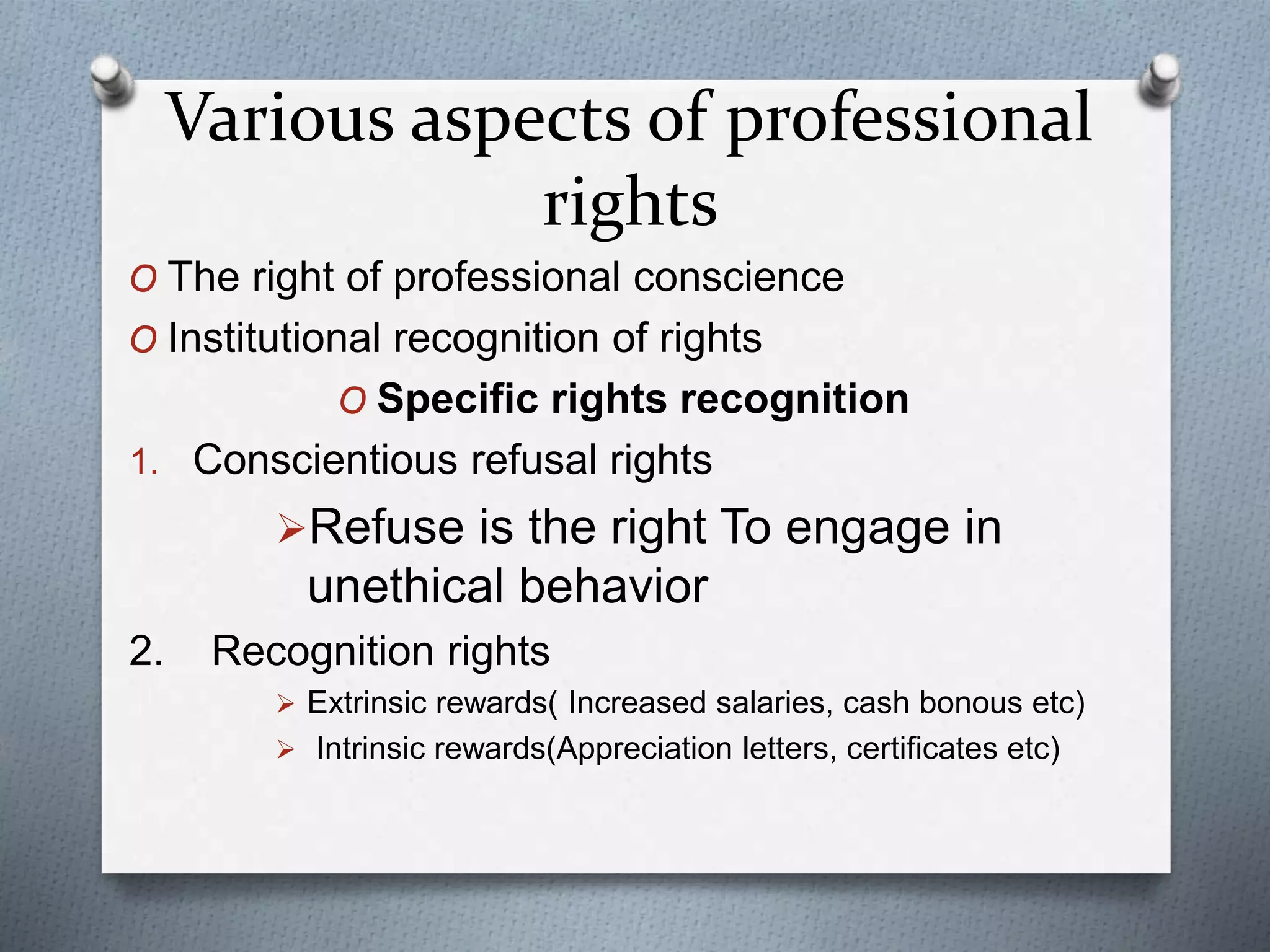 Various aspects of professional
rights
O The right of professional conscience
O Institutional recognition of rights
O Specific rights recognition
1. Conscientious refusal rights
Refuse is the right To engage in
unethical behavior
2. Recognition rights
 Extrinsic rewards( Increased salaries, cash bonous etc)
 Intrinsic rewards(Appreciation letters, certificates etc)
 