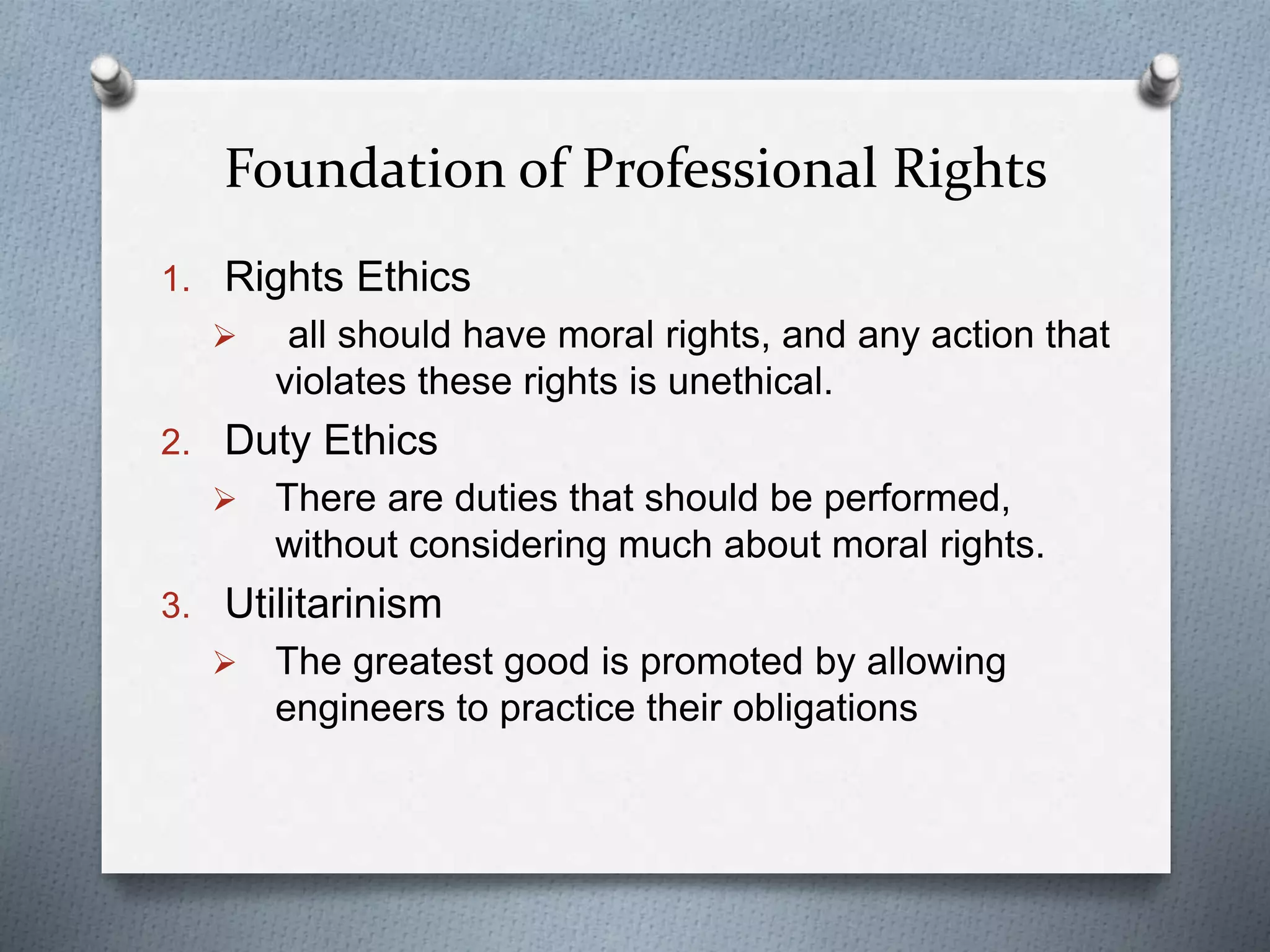 Foundation of Professional Rights
1. Rights Ethics
 all should have moral rights, and any action that
violates these rights is unethical.
2. Duty Ethics
 There are duties that should be performed,
without considering much about moral rights.
3. Utilitarinism
 The greatest good is promoted by allowing
engineers to practice their obligations
 