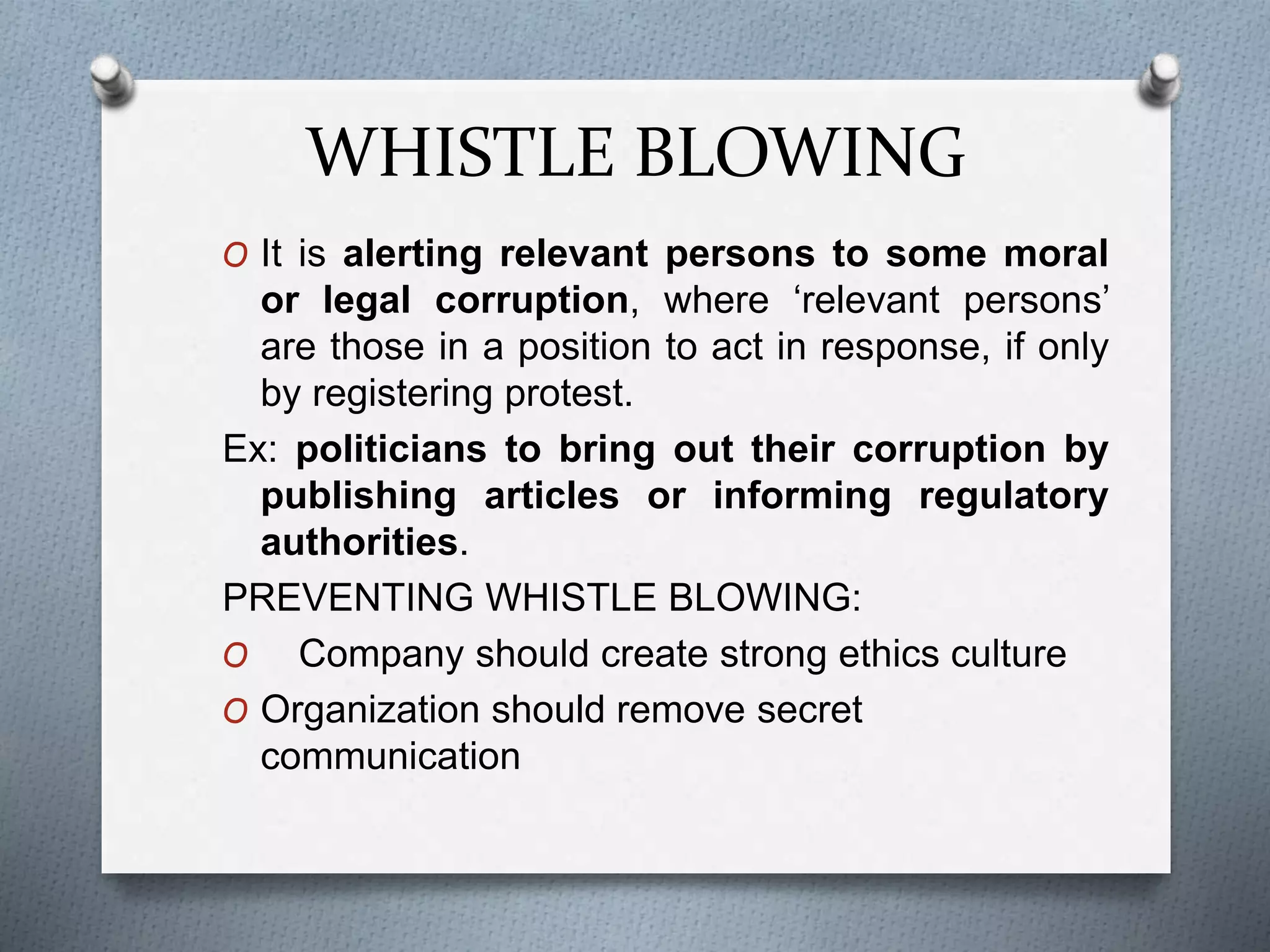 WHISTLE BLOWING
O It is alerting relevant persons to some moral
or legal corruption, where ‘relevant persons’
are those in a position to act in response, if only
by registering protest.
Ex: politicians to bring out their corruption by
publishing articles or informing regulatory
authorities.
PREVENTING WHISTLE BLOWING:
O Company should create strong ethics culture
O Organization should remove secret
communication
 