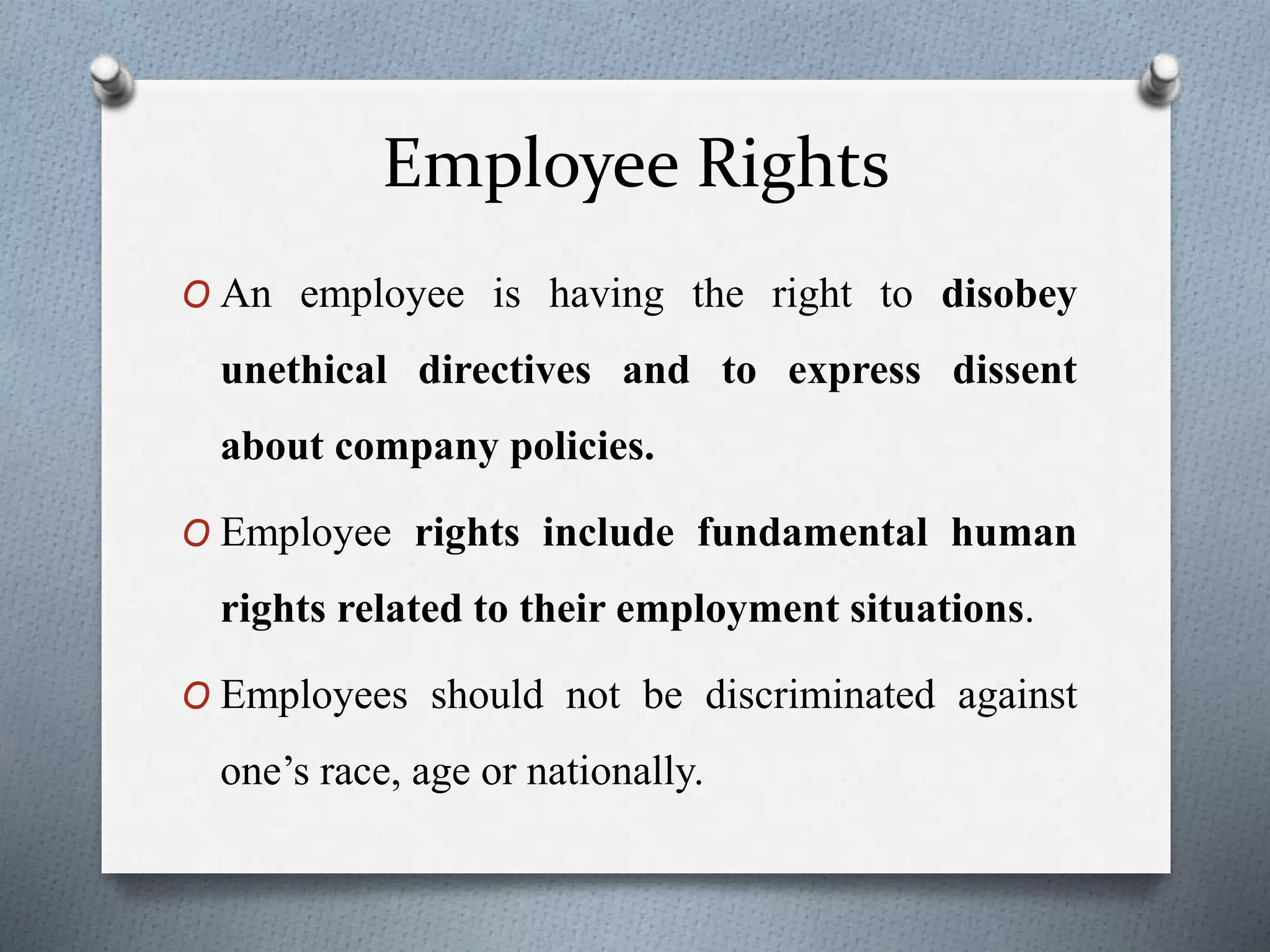 Employee Rights
O An employee is having the right to disobey
unethical directives and to express dissent
about company policies.
O Employee rights include fundamental human
rights related to their employment situations.
O Employees should not be discriminated against
one’s race, age or nationally.
 