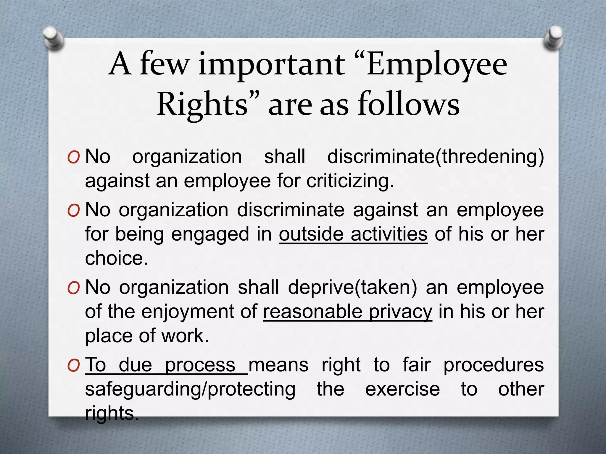 A few important “Employee
Rights” are as follows
O No organization shall discriminate(thredening)
against an employee for criticizing.
O No organization discriminate against an employee
for being engaged in outside activities of his or her
choice.
O No organization shall deprive(taken) an employee
of the enjoyment of reasonable privacy in his or her
place of work.
O To due process means right to fair procedures
safeguarding/protecting the exercise to other
rights.
 