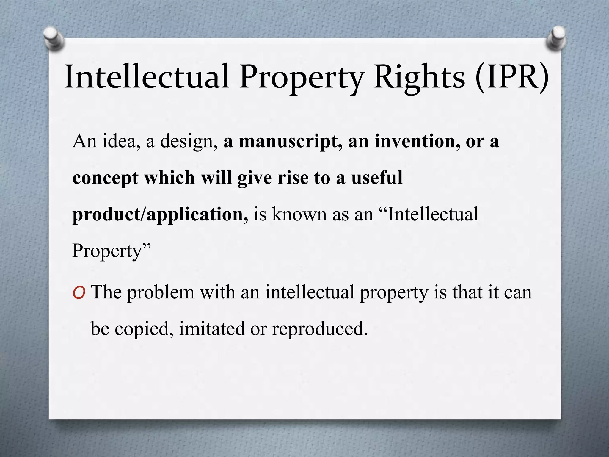 Intellectual Property Rights (IPR)
An idea, a design, a manuscript, an invention, or a
concept which will give rise to a useful
product/application, is known as an “Intellectual
Property”
O The problem with an intellectual property is that it can
be copied, imitated or reproduced.
 