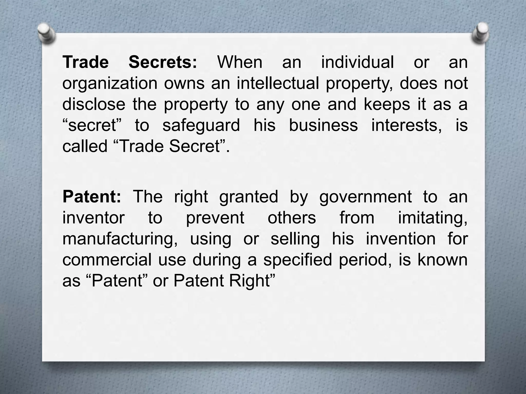 Trade Secrets: When an individual or an
organization owns an intellectual property, does not
disclose the property to any one and keeps it as a
“secret” to safeguard his business interests, is
called “Trade Secret”.
Patent: The right granted by government to an
inventor to prevent others from imitating,
manufacturing, using or selling his invention for
commercial use during a specified period, is known
as “Patent” or Patent Right”
 