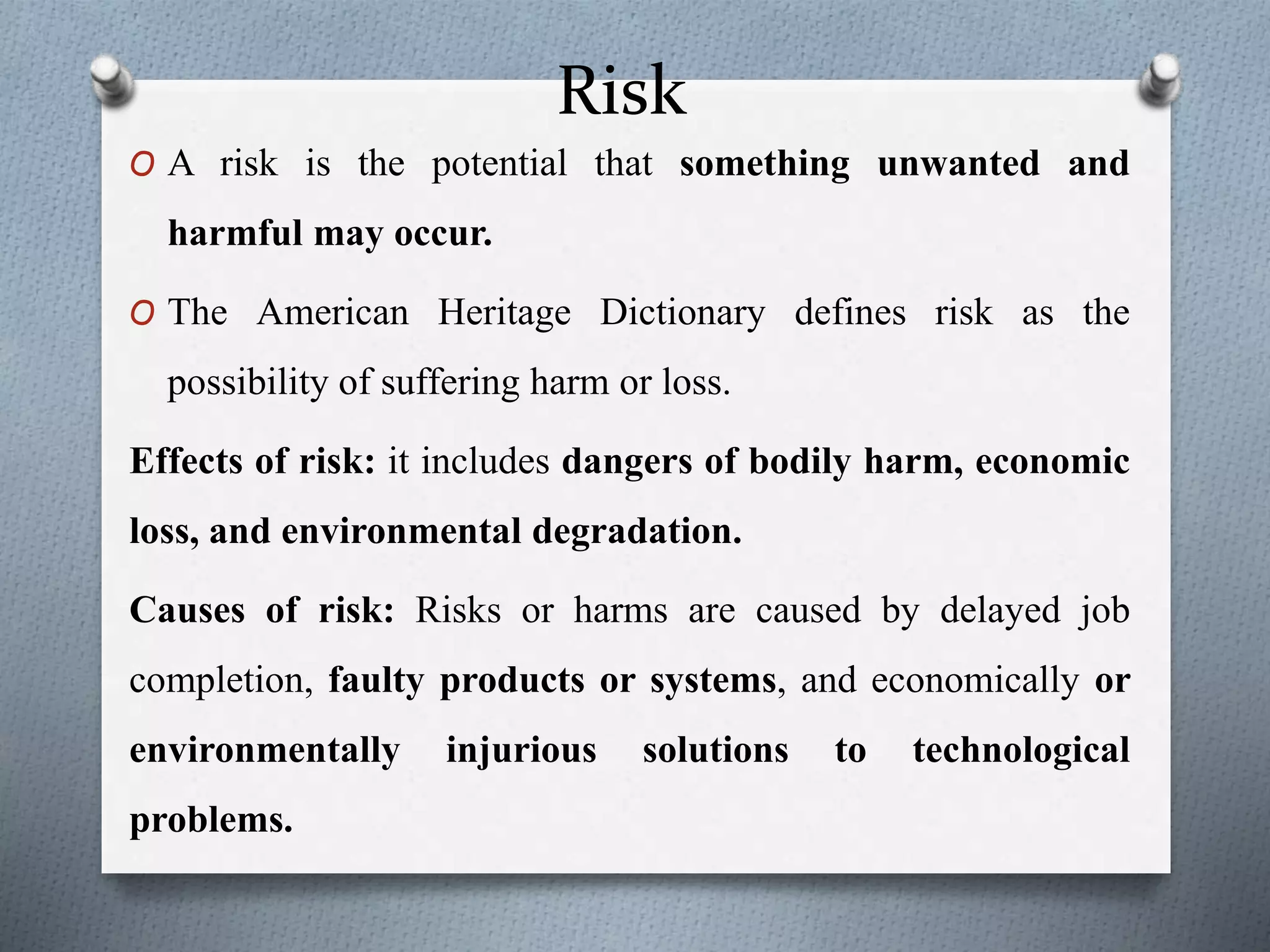 Risk
O A risk is the potential that something unwanted and
harmful may occur.
O The American Heritage Dictionary defines risk as the
possibility of suffering harm or loss.
Effects of risk: it includes dangers of bodily harm, economic
loss, and environmental degradation.
Causes of risk: Risks or harms are caused by delayed job
completion, faulty products or systems, and economically or
environmentally injurious solutions to technological
problems.
 