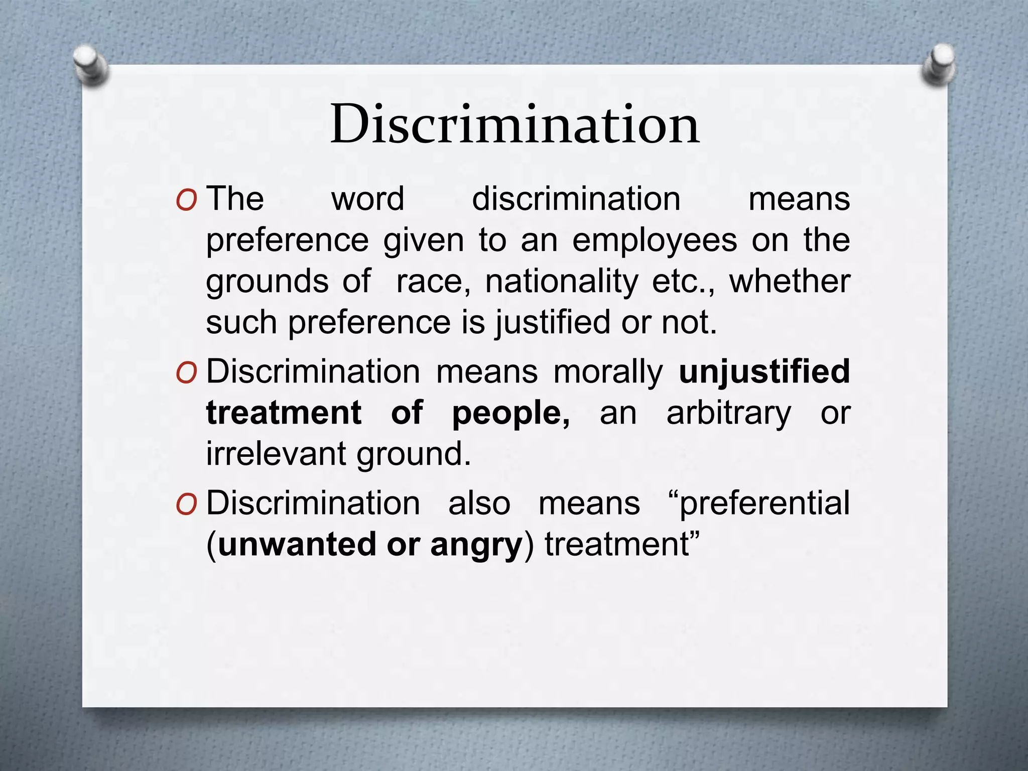 Discrimination
O The word discrimination means
preference given to an employees on the
grounds of race, nationality etc., whether
such preference is justified or not.
O Discrimination means morally unjustified
treatment of people, an arbitrary or
irrelevant ground.
O Discrimination also means “preferential
(unwanted or angry) treatment”
 