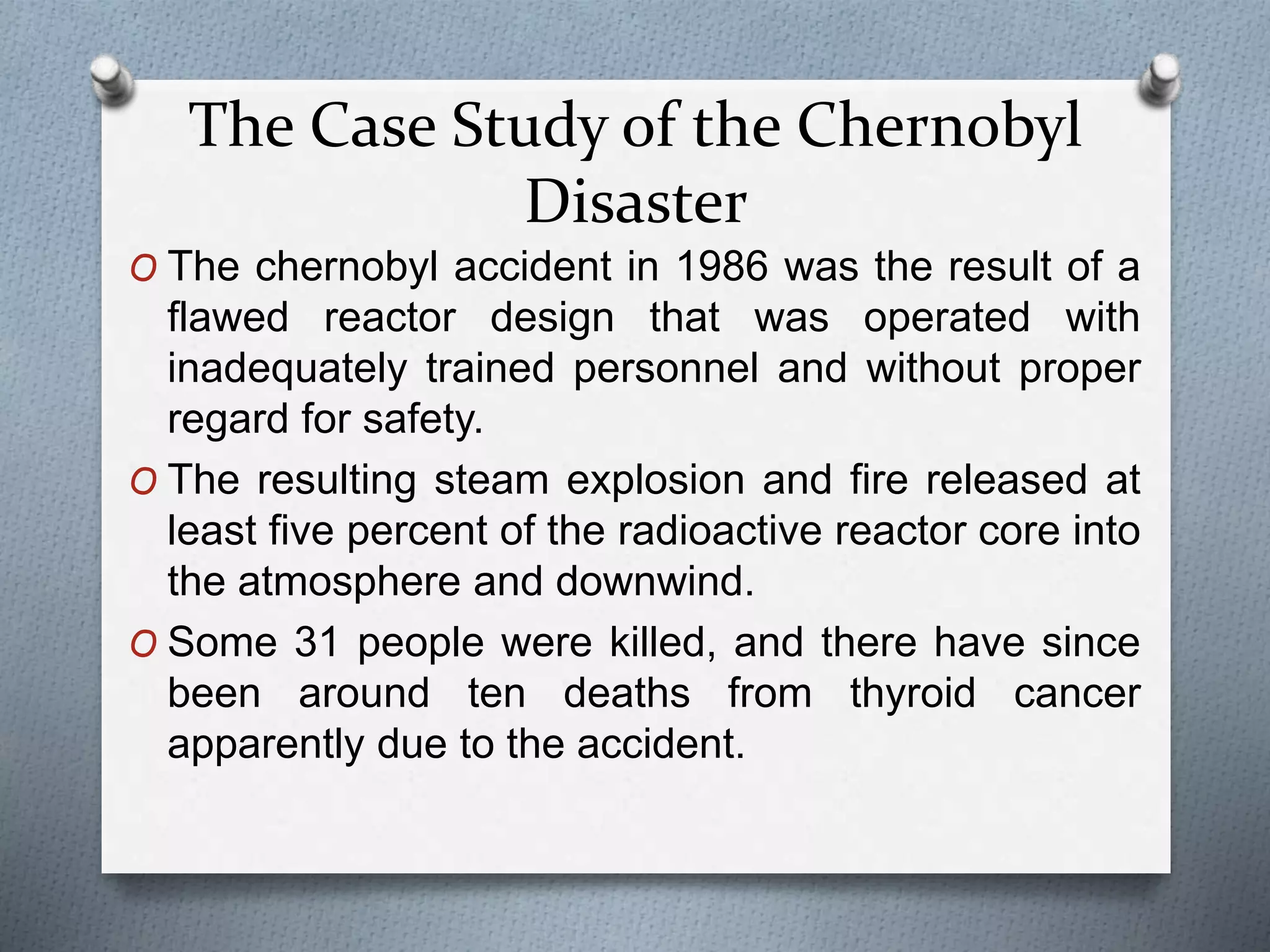 The Case Study of the Chernobyl
Disaster
O The chernobyl accident in 1986 was the result of a
flawed reactor design that was operated with
inadequately trained personnel and without proper
regard for safety.
O The resulting steam explosion and fire released at
least five percent of the radioactive reactor core into
the atmosphere and downwind.
O Some 31 people were killed, and there have since
been around ten deaths from thyroid cancer
apparently due to the accident.
 