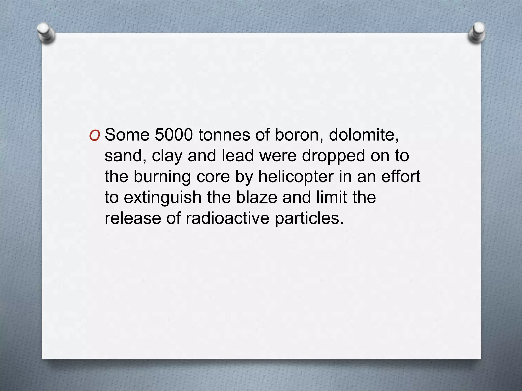 O Some 5000 tonnes of boron, dolomite,
sand, clay and lead were dropped on to
the burning core by helicopter in an effort
to extinguish the blaze and limit the
release of radioactive particles.
 