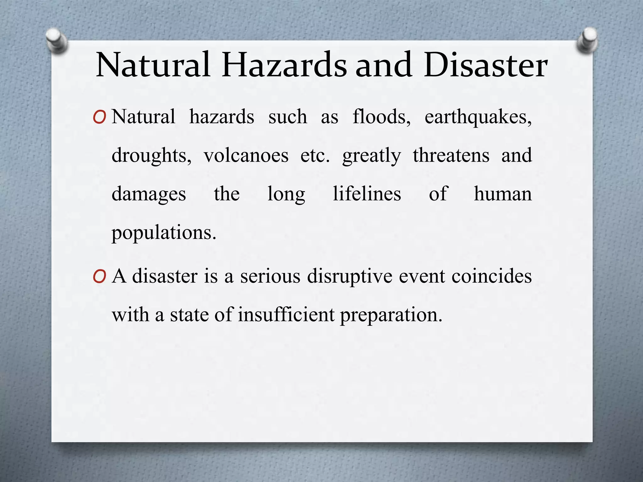 Natural Hazards and Disaster
O Natural hazards such as floods, earthquakes,
droughts, volcanoes etc. greatly threatens and
damages the long lifelines of human
populations.
O A disaster is a serious disruptive event coincides
with a state of insufficient preparation.
 