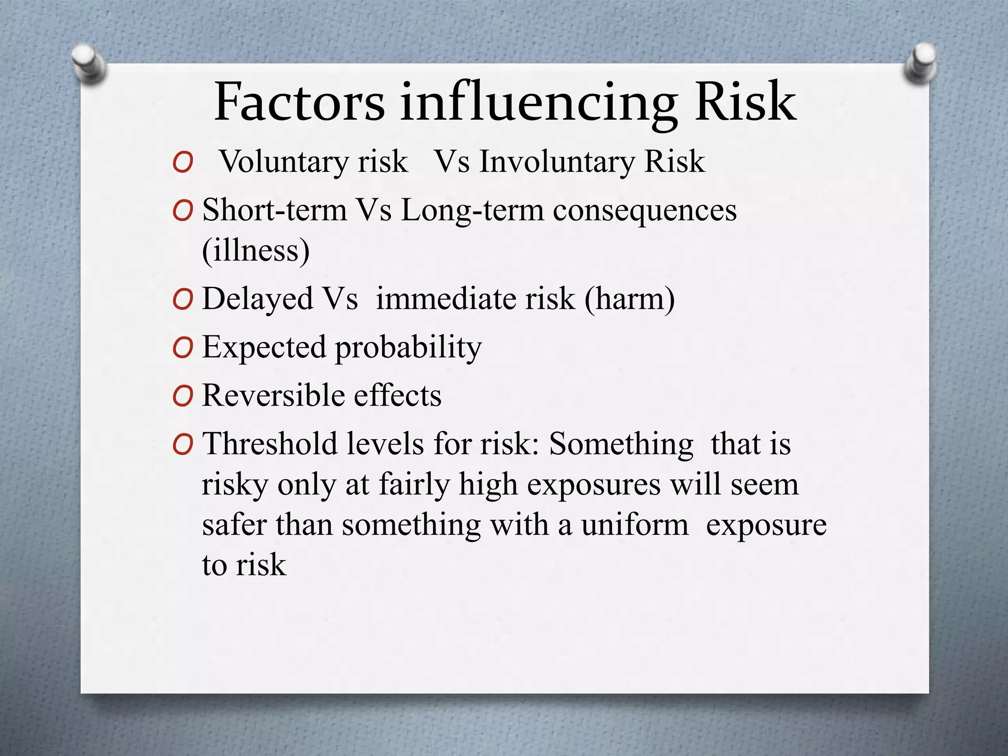 Factors influencing Risk
O Voluntary risk Vs Involuntary Risk
O Short-term Vs Long-term consequences
(illness)
O Delayed Vs immediate risk (harm)
O Expected probability
O Reversible effects
O Threshold levels for risk: Something that is
risky only at fairly high exposures will seem
safer than something with a uniform exposure
to risk
 