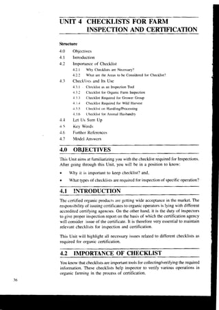 UNIT 4 CHECKLISTS FOR FARM
INSPECTION AND CERTIFICATION
Structure
4.0 Objectives
4.1 Introduction
4.2 Importance of Checklist
4.2.1 Why Checklists are Necessary?
4.2.2 What are the Areas to be Considered for Checklist?
4.3 Checklists and Its Use
4.3.1 . Chpcklist as an Inspection Tool
4.3.2 Checklist for Organic Farm Inspection
4 3 Checklist Required for Grower Group
4 4 Checklist Required for Wild Harvest
4.3.5 Checklist on Handling/Processing
4.3.6 Checklist for Anlrnal Husbandry
4.3 Let Us Sum Up
4 .F Key Words
3.6 Further References
4.7 Model Answers
4.0 OBJECTIVES
This Unit aims at familiarizing you with the checklist required for Inspections.
After going through this Unit, you will be in a position to know:
Why it is important to keep checklist? and,
What types of checklists are required for inspection of specific operation?
4.1 INTRODUCTION
The certified organic products are getting wide acceptance in the market. The
responsibility of issuing certificates to organic operators is lying with different
accredited certifying agencies. On the other hand. it is the duty of inspectors
to give proper inspection report on the basis of which the certification agency
will consider issue of the certificate. It is therefore very essential to maintain
relevant checklists for inspection and certification.
This Unit will highlight all necessary issues related to different checklists as
required for organic certification.
4.2 IMPORTANCE OF CHECKLIST
You know that checklists are important tools for collecting/verifyingthe required
information. These checklists help inspector to verify various operations in
organic farming in the process of certification.
36
 