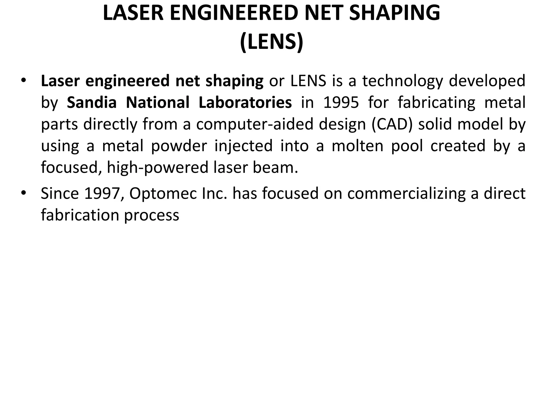LASER ENGINEERED NET SHAPING
(LENS)
• Laser engineered net shaping or LENS is a technology developed
by Sandia National Laboratories in 1995 for fabricating metal
parts directly from a computer-aided design (CAD) solid model by
using a metal powder injected into a molten pool created by a
focused, high-powered laser beam.
• Since 1997, Optomec Inc. has focused on commercializing a direct
fabrication process
 