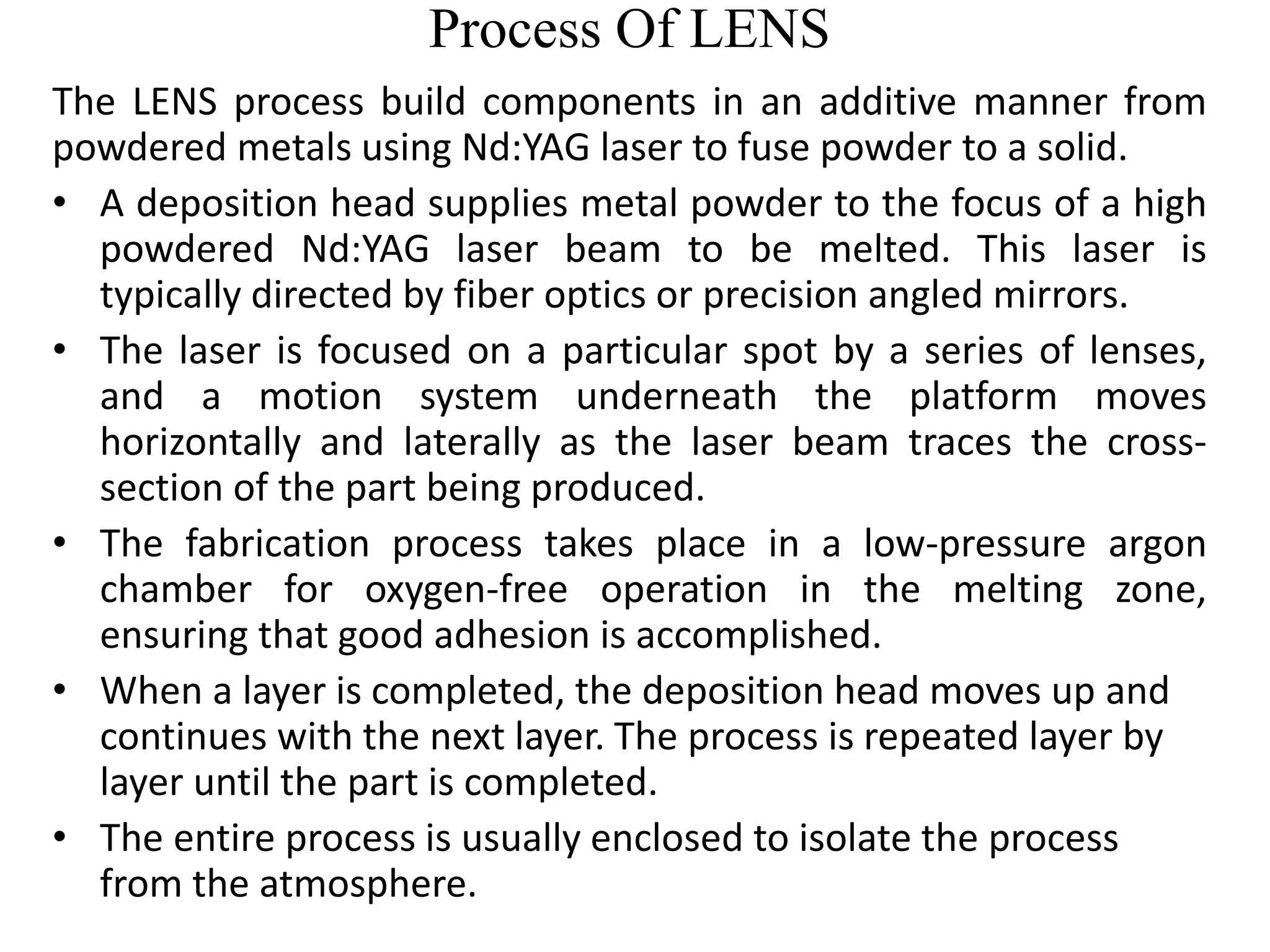 Process Of LENS
The LENS process build components in an additive manner from
powdered metals using Nd:YAG laser to fuse powder to a solid.
• A deposition head supplies metal powder to the focus of a high
powdered Nd:YAG laser beam to be melted. This laser is
typically directed by fiber optics or precision angled mirrors.
• The laser is focused on a particular spot by a series of lenses,
and a motion system underneath the platform moves
horizontally and laterally as the laser beam traces the cross-
section of the part being produced.
• The fabrication process takes place in a low-pressure argon
chamber for oxygen-free operation in the melting zone,
ensuring that good adhesion is accomplished.
• When a layer is completed, the deposition head moves up and
continues with the next layer. The process is repeated layer by
layer until the part is completed.
• The entire process is usually enclosed to isolate the process
from the atmosphere.
 