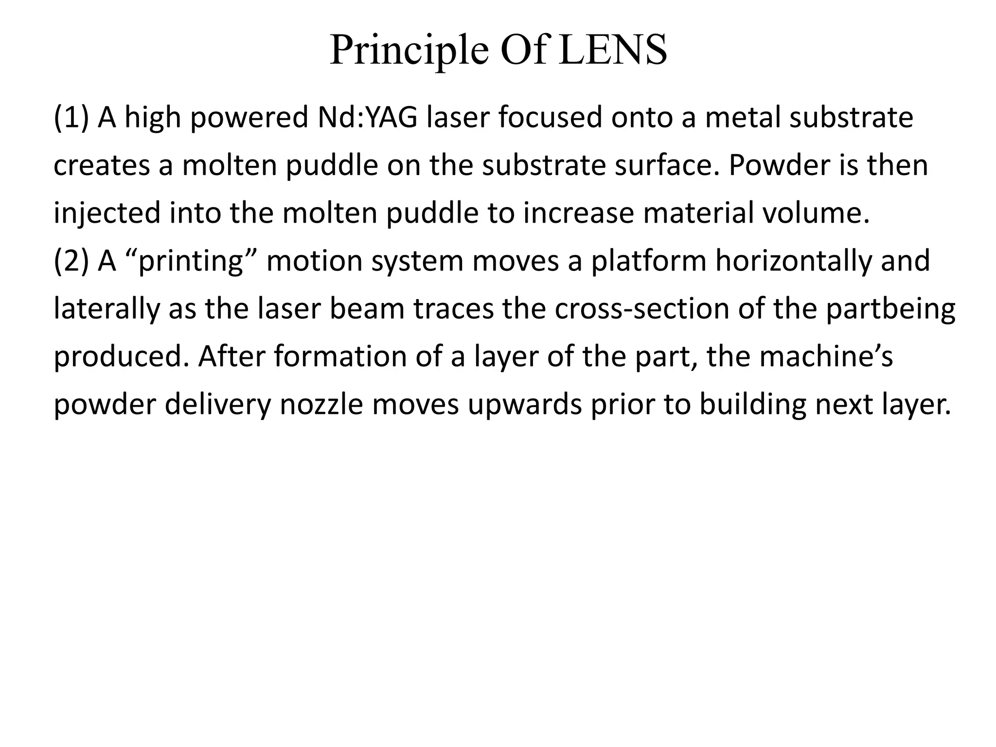 Principle Of LENS
(1) A high powered Nd:YAG laser focused onto a metal substrate
creates a molten puddle on the substrate surface. Powder is then
injected into the molten puddle to increase material volume.
(2) A “printing” motion system moves a platform horizontally and
laterally as the laser beam traces the cross-section of the partbeing
produced. After formation of a layer of the part, the machine’s
powder delivery nozzle moves upwards prior to building next layer.
 
