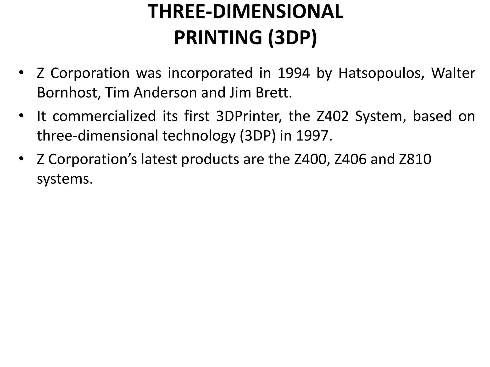 THREE-DIMENSIONAL
PRINTING (3DP)
• Z Corporation was incorporated in 1994 by Hatsopoulos, Walter
Bornhost, Tim Anderson and Jim Brett.
• It commercialized its first 3DPrinter, the Z402 System, based on
three-dimensional technology (3DP) in 1997.
• Z Corporation’s latest products are the Z400, Z406 and Z810
systems.
 