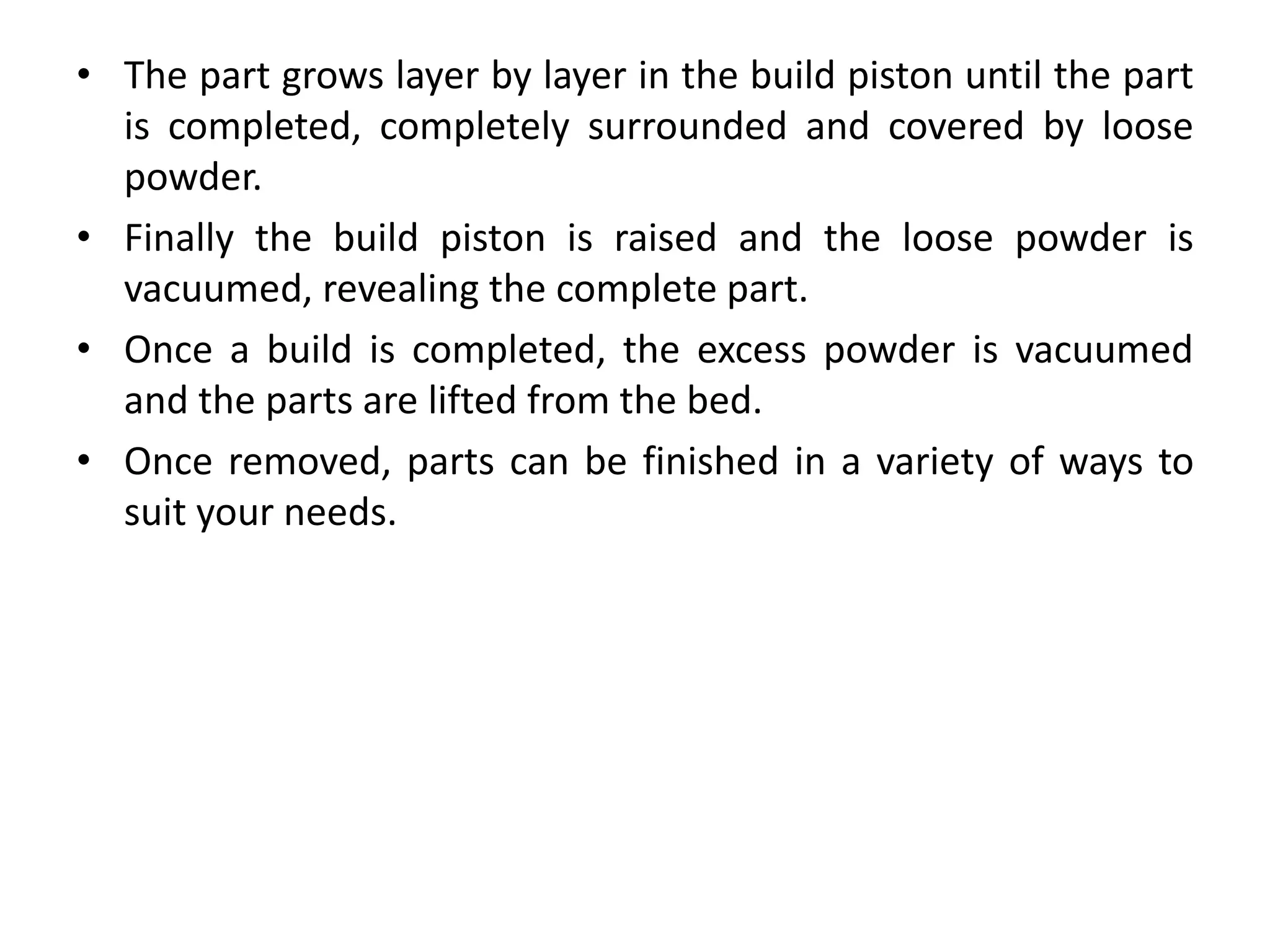 • The part grows layer by layer in the build piston until the part
is completed, completely surrounded and covered by loose
powder.
• Finally the build piston is raised and the loose powder is
vacuumed, revealing the complete part.
• Once a build is completed, the excess powder is vacuumed
and the parts are lifted from the bed.
• Once removed, parts can be finished in a variety of ways to
suit your needs.
 