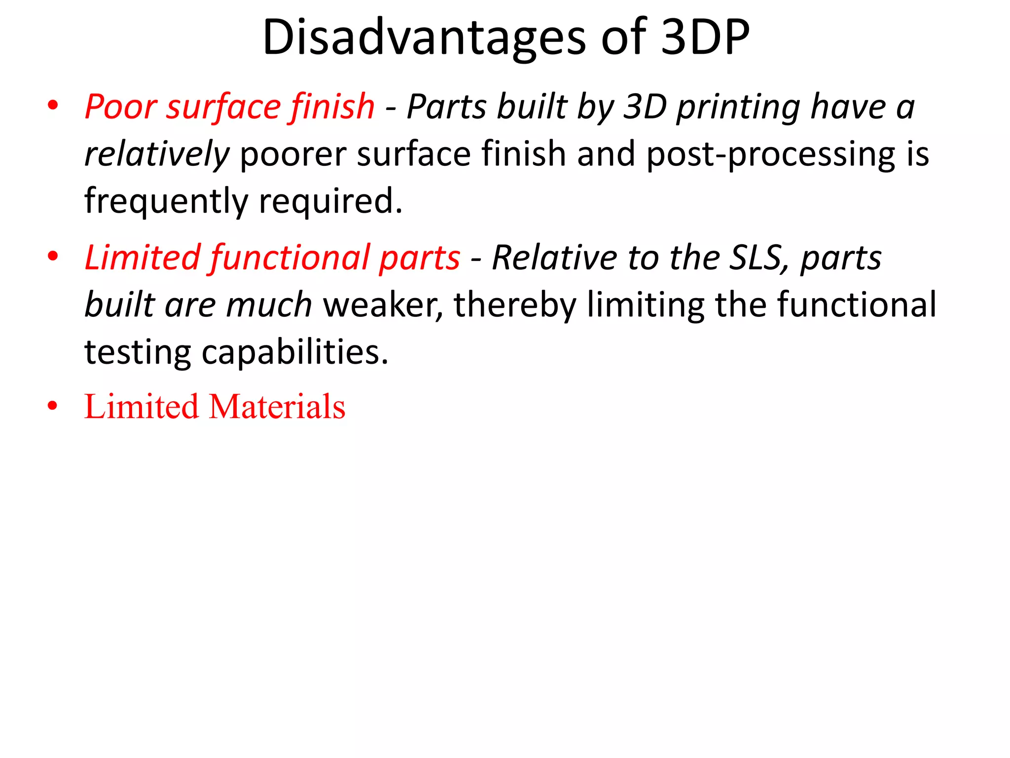 Disadvantages of 3DP
• Poor surface finish - Parts built by 3D printing have a
relatively poorer surface finish and post-processing is
frequently required.
• Limited functional parts - Relative to the SLS, parts
built are much weaker, thereby limiting the functional
testing capabilities.
• Limited Materials
 