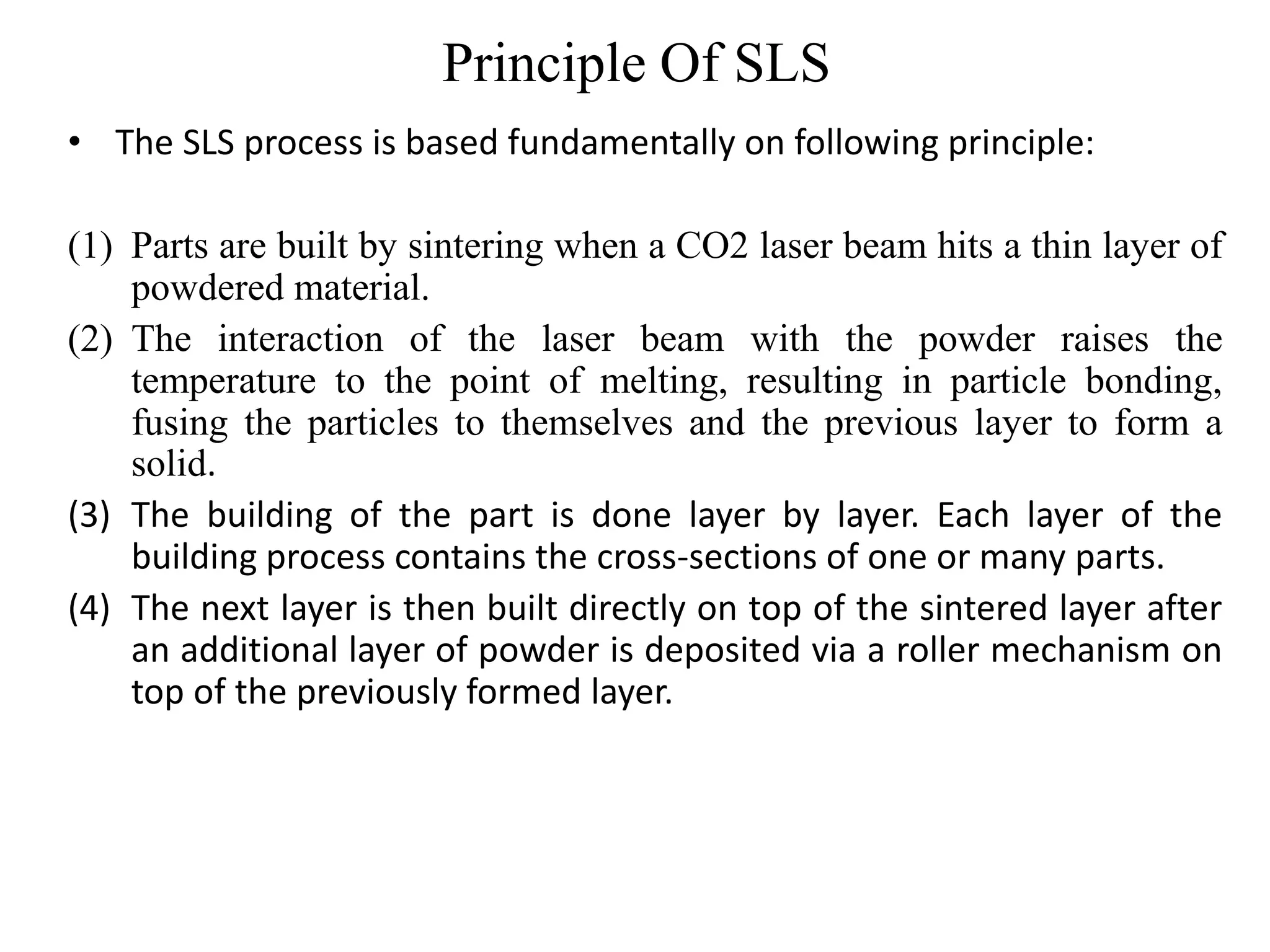 Principle Of SLS
• The SLS process is based fundamentally on following principle:
(1) Parts are built by sintering when a CO2 laser beam hits a thin layer of
powdered material.
(2) The interaction of the laser beam with the powder raises the
temperature to the point of melting, resulting in particle bonding,
fusing the particles to themselves and the previous layer to form a
solid.
(3) The building of the part is done layer by layer. Each layer of the
building process contains the cross-sections of one or many parts.
(4) The next layer is then built directly on top of the sintered layer after
an additional layer of powder is deposited via a roller mechanism on
top of the previously formed layer.
 