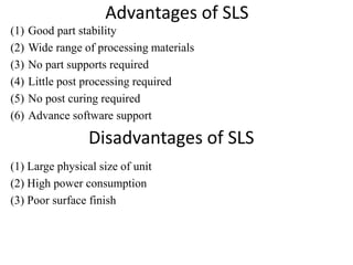 Advantages of SLS
(1) Good part stability
(2) Wide range of processing materials
(3) No part supports required
(4) Little post processing required
(5) No post curing required
(6) Advance software support
(1) Large physical size of unit
(2) High power consumption
(3) Poor surface finish
Disadvantages of SLS
 