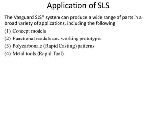 Application of SLS
The Vanguard SLS® system can produce a wide range of parts in a
broad variety of applications, including the following
(1) Concept models
(2) Functional models and working prototypes
(3) Polycarbonate (Rapid Casting) patterns
(4) Metal tools (Rapid Tool)
 