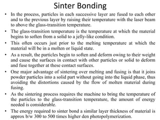 Sinter Bonding
• In the process, particles in each successive layer are fused to each other
and to the previous layer by raising their temperature with the laser beam
to above the glass-transition temperature.
• The glass-transition temperature is the temperature at which the material
begins to soften from a solid to a jelly-like condition.
• This often occurs just prior to the melting temperature at which the
material will be in a molten or liquid state.
• As a result, the particles begin to soften and deform owing to their weight
and cause the surfaces in contact with other particles or solid to deform
and fuse together at these contact surfaces.
• One major advantage of sintering over melting and fusing is that it joins
powder particles into a solid part without going into the liquid phase, thus
avoiding the distortions caused by the flow of molten material during
fusing.
• As the sintering process requires the machine to bring the temperature of
the particles to the glass-transition temperature, the amount of energy
needed is considerable.
• The energy required to sinter bond a similar layer thickness of material is
approx b/w 300 to 500 times higher den photopolymerization.
 